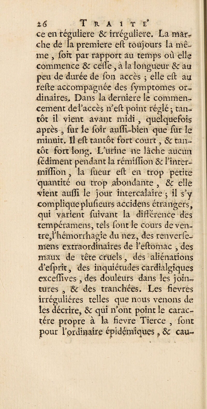 ce en régulière 8c irrégulière. La mar¬ che de la première eft toujours la mê¬ me , fort par rapport au temps où elle commence 8c celte , à la longueur 8c au peu de durée de ton accès ; elle eft au refte accompagnée des fymptomes or¬ dinaires,. Dans la derniere le commen¬ cement de l’accès n’eft point réglé -, tan¬ tôt il vient avant midi , quelquefois après 3 fur le foir auffi-bien que fur le minuit. Il eft tantôt fort court, 8c tan¬ tôt fort long. L’urine ne lâche aucun fédiment pendant la rémiffion 8c l’inter- million, la fueur eft en trop petite quantité ou trop abondante , 8c elle vient aulE le jour intercalaire $ il s’y complique plulïeurs accidens étrangers, qui varient fuivant la différence des tempéraments, tels font le cours de ven- tre5i’hémorrhagie du nez, des renverfe- mens extraordinaires de l’eftomac , des maux de tête cruels, des aliénations d’efprit, des inquiétudes cardialgiques excellives, des douleurs dans les join¬ tures ,, & des tranchées. Les fievres irrégulières telles que nous venons de les décrire, 8c qui n’ont point le carac¬ tère propre à la fïevre Tierce , font pour rprdinaire épidémiques ? 8c eau-