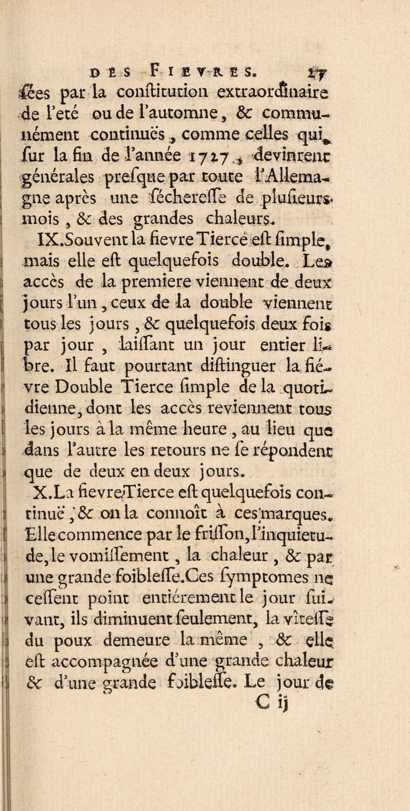 des Fi e r k e s. *7 Æes par la conftitution extraordinaire de Fêté ou de l’automne, 3c commu¬ nément continues , comme celles qui^ fur la fin de Tannée 1717^ devinrent générales prefque par toute l’Allema¬ gne après une féchercfle de plufieurs* j mois , 3c des grandes chaleurs. IX. Souvent la fievre Tiercé eft fimple, mais elle eft quelquefois double. Le# accès de la première viennent de deux jours l’un, ceux de la double viennent tous les jours, 3c quelquefois deux fois par jour , laiflant un jour entier lu bre. Il faut pourtant diftinguer la fié- 1 vre Double Tierce fimple de la quotl- diennejdont les accès reviennent tous les jours à la même heure , au lieu que ! dans l’autre les retours ne fe répondent ■1 que de deux en deux jours. X. La fievre/Tierce eft quelquefois con- Itinuc onia connoît à cestoarques. Elle commence par le frilTon, l’inquietu- de, le vomiilement, la chaleur , 3c par une grande foiblefte.Ces fymptomes ne ceftent point entièrement le jour fuL vant, ils diminuent feulement, la vitelle du poux demeure la même , 3c elle eft accompagnée d’une grande chaleur 3c d’une grande foibleflb. Le jour de