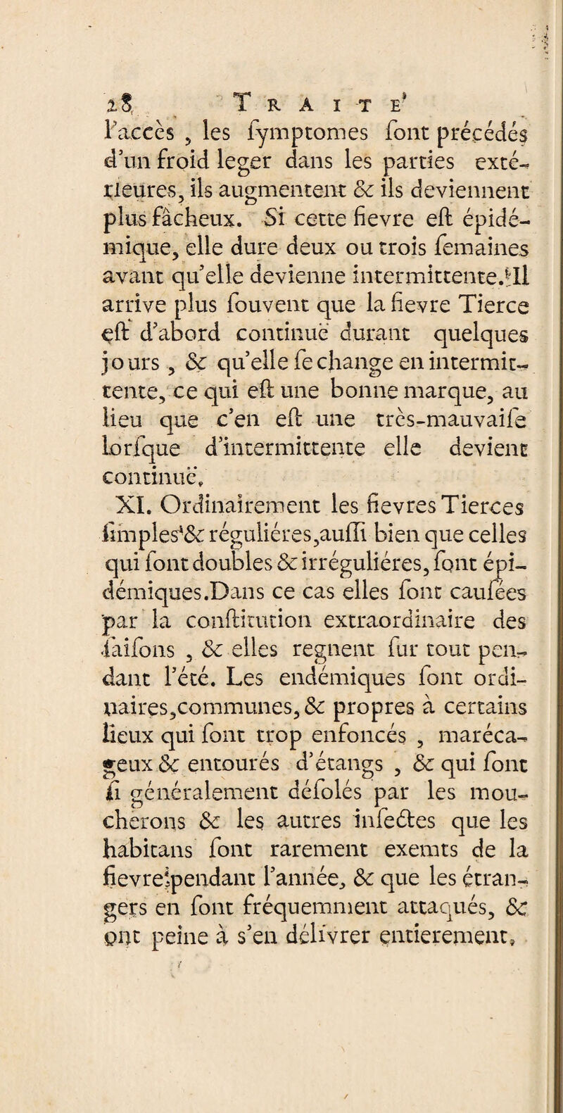 2,8,. T R A I T E* l’accès , les lymptomes font précédés d’un froid leger dans les parties exté-, rieures, ils augmentent & ils deviennent plus fâcheux. Si cette fïevre eft épidé¬ mique, elle dure deux ou trois femaines avant qu elle devienne intermittente.*:!! arrive plus fouvent que la lievre Tierce eft d’abord continue durant quelques jours, & quelle fechange en intermit¬ tente, ce qui eft une bonne marque, au lieu que c’en eft une très-mauvaife Lorfque d’intermittente elle devient continué» XI. Ordinairement les fievres Tierces ümples*& régulières,aufli bien que celles qui font doubles & irrégulières, font épi¬ démiques.Dan s ce cas elles font caufees par la conftitution extraordinaire des ■iaifons , & elles regnent fur tout pen¬ dant l’été. Les endémiques font ordi- uaires,communes, Sc propres à certains lieux qui font trop enfoncés , maréca¬ geux 8c entourés d’étangs , & qui font Çi généralement défolés par les mou¬ cherons Sc les autres infeétes que les habitans font rarement exemts de la fievrelpendant l’année, & que les étran¬ gers en font fréquemment attaqués, ôc ont peine à s’en délivrer entièrement,