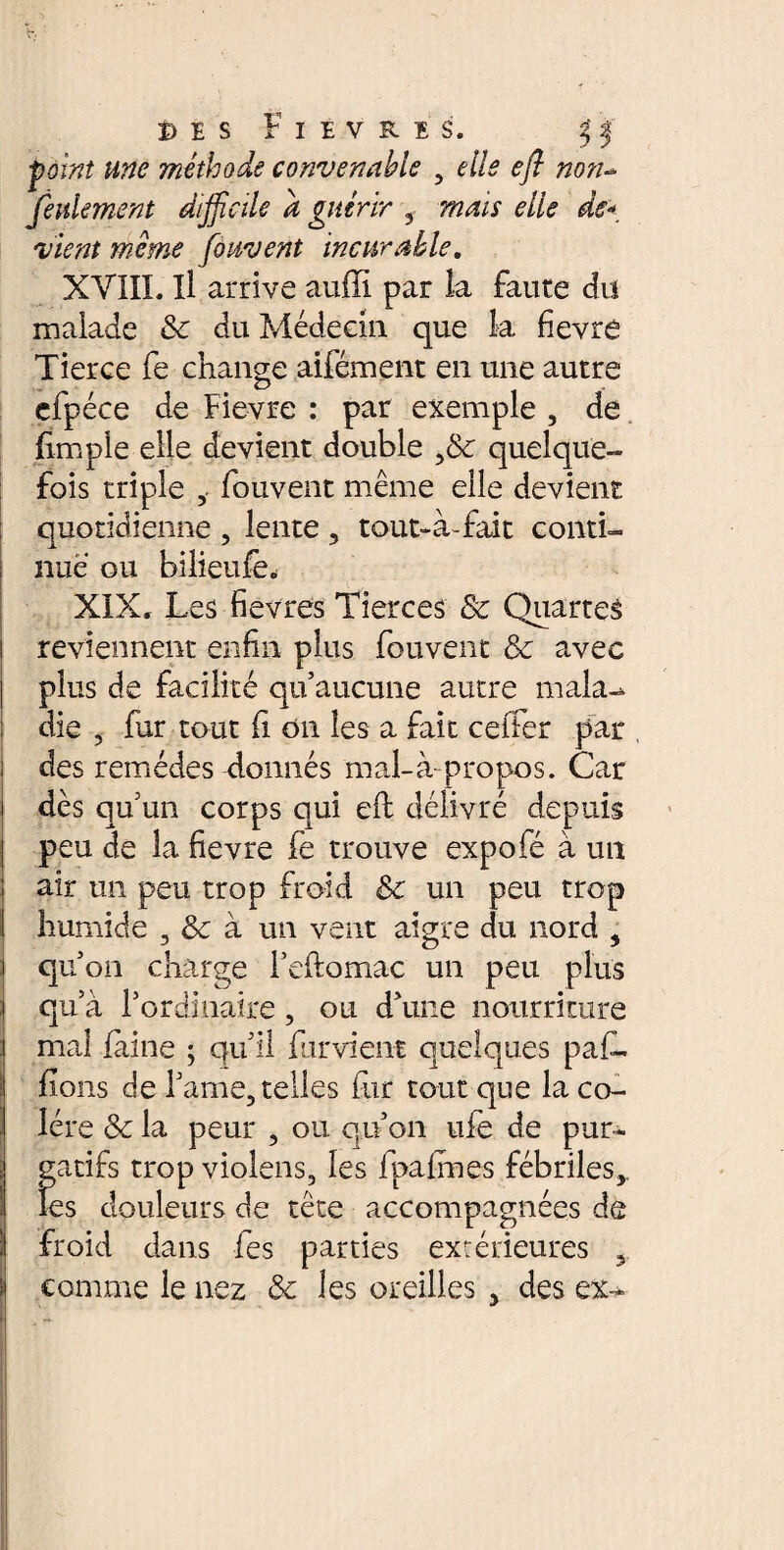 î)E s Fièvres. f J point une méthode convenable , elle efl non- feulement difficile à guérir 3 tf/zV fi uvent incurable. XVIII. Il arrive aufïï par la faute du malade & du Médecin que la fievre Tierce fe change aifément en une autre efpéce de Fievre : par exemple , de fîmple elle devient double quelque¬ fois triple 3. fouvent même elle devient quotidienne 3 lente 3 tout-à-fait conti¬ nué ou bilieufe* XIX. Les fièvres Tierces & Quartes reviennent enfin plus fouvent 8c avec plus de facilité qu’aucune autre mala-* die 3 fur tout il on les a fait ceifer par ! des remèdes donnés mal-à-propos. Car i dès qu’un corps qui efl délivré depuis peu de la fievre fe trouve expofé à un air un peu trop froid 8c un peu trop I humide 3 8c à un vent aigre du nord 3 i qu’on charge feftomac un peu plus ;i qu’à l’ordinaire, ou d’une nourriture Imal faine ; qu’il furvient quelques paf- fions de l’ame, telles fur tout que la co¬ lère 8c la peur 3 ou qu’on ufe de pur¬ gatifs trop violens, les fpalmes fébriles,, les douleurs de tête accompagnées de il froid dans fes parties extérieures 9.