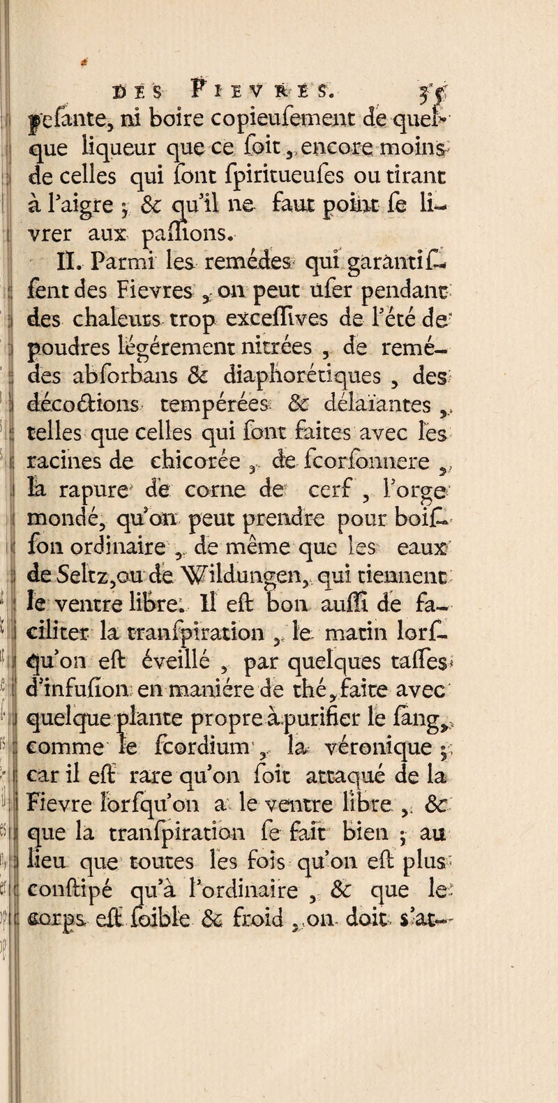 I f *. . : ■ K T fff i fi ï S Pîiv R!S. ff |'c faute, ni boire copieufement de quel¬ que liqueur que ce foit, encore moins de celles qui font fpiritueufes ou tirant à Paigre -, 6c qu il ne faux point fe li¬ vrer aux pâmons. II. Parmi les remédes< qui garantit- fent des Fievres on peut ufer pendant des chaleurs trop excefïives de Pété de poudres légèrement nitrées , de remè¬ des abforbans 6c diaphoniques , des déco&ions tempérées 6c délaïantes,, telles que celles qui font faites avec les racines de chicorée 3 de fcorfonnere îa rapure dé corne de cerf , Porge mondé, qu on peut prendre pour boit» fou ordinaire , de même que les eaux de SeltZjO-u de Wildungen, qui tiennent le ventre libre. Il eft bon auffi de fa¬ ciliter la tranfplration 5 le matin lorfl qu’on eft éveillé , par quelques taftes* d’infufîon; en manière de thé, faite avec quelque plante propre àpurifier le fang>;i comme le fcordium , la véronique car il eft rare qu on foit attaqué de la Fievre îbrfqu on a le ventre libre.6c que la tranfpiration fe fait bien ; au lieu que toutes les fois qu’on eft plus; conftipé qu’à Pordinaire , 6c que le-