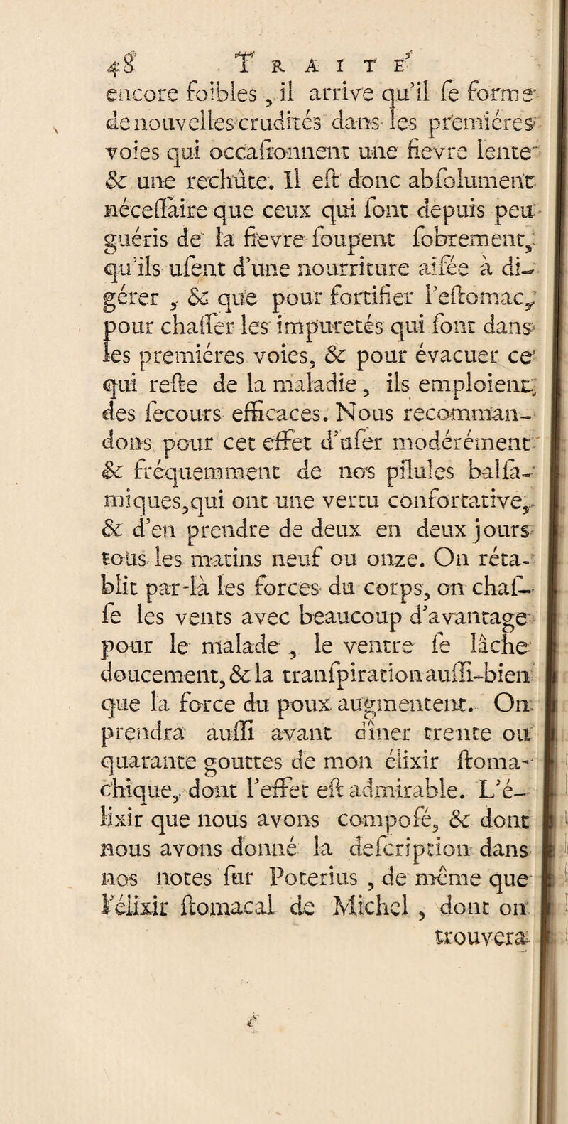 encore foibles vil arrive quii le forme de nouvelles crudités dans les premières- voies qui occaifonnent une fievre lente 8c une rechute. Il eh: donc abfolument néceflàire que ceux qui font depuis peu guéris de la fievre loupent fobrement, qu’ils ufent d’une nourriture aifée à dfo gérer 8c que pour fortifier i’eflomacy pour châtier les impuretés qui font dans les premières voies, 8c pour évacuer ce qui relie de la maladie, ils emploient, des fecours efficaces. Nous recomman¬ dons pour cet effiet d’uler modérément 8c fréquemment de nos pilules balià- iniques,qui ont une vertu confortative,- 8c d’en prendre de deux en deux jours tous les matins neuf ou onze. On réta¬ blit par-là les forces du corps, on chafo fe les vents avec beaucoup d’avantage pour le malade , le ventre le lâche doucement, & la traiffpirationauili-bien que la force du poux augmentent. On I prendra aulli avant dîner trente ou quarante gouttes de mon élixir floma- chique,- dont l’effet eh: admirable. L’é¬ lixir que nous avons compofé, 8c dont bous avons donné la delcription dans nos notes fur Poterius , de meme que l’élixir ftomaeal de Michel , dont on trouvera i f