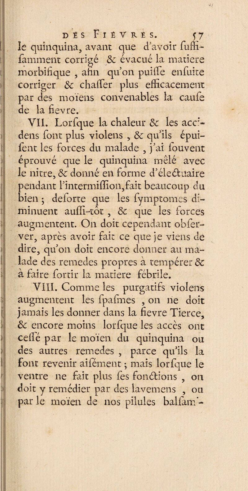 i I f ! i \ i t f i i des Fièvres. . qy le quinquina, avant que d’avoir fuffi- famment corrigé Sc évacué la matiere morbifique , afin qu’on puiffie enfui te corriger 8c chafler plus efficacement par des moïens convenables la caufe de la fievre. VIL Lorfque la chaleur 8c les acci¬ dens font plus violens , 8c qu’ils épui- fent les forces du malade , j’ai fouvent éprouvé que le quinquina mêlé avec le nitre, 8c donné en forme d’éleéiuaire pendant l’intermiffion,fait beaucoup du bien ; deforte que les fymptomes di¬ minuent aufïi-tôt , & que les forces augmentent. On doit cependant obier- ver, après avoir fait ce que je viens de dire, qu’011 doit encore donner au ma¬ lade des rernedes propres à tempérer & à faire forcir la matiere fébrile. VIII. Comme les purgatifs violens augmentent les fpafmes , on ne doit jamais les donner dans la fievre Tierce, 8c encore moins lorfque les accès ont ceflé par le moïen du quinquina ou des autres rernedes , parce qu’ils la font revenir aifément ; mais lorfque le ventre ne fait plus fes fonélions , on doit y remédier par des lavemens , ou par le moïen de nos pilules balfanf-