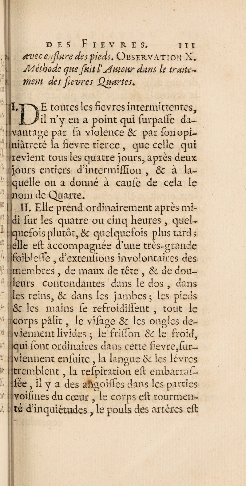 U w18 U DES F I E V R E S. III mtec enflure des pieds. Observation X. Méthode que fuit l'auteur dans le traite¬ ment des fleures Quartes. II.T^\E toutes les ftevres intermittentes, JL>/il n’y en a point qui furpafte cîa- : avantage par (a violence &c par fou opi- ftniâtreté la ftevre tierce , que celle qui ^revient tous les quatre jours, après deux jjours entiers d’intermiffion , Sc à la- : jquelle on a donné à caufe de cela le nom de Quarte. II. Elle prend ordinairement après mi¬ di fur les quatre ou cinq heures, quel¬ quefois plutôt, de quelquefois plus tard s ielle eft accompagnée d’une très-grande foiblefle , d’extenftons involontaires des membres, de maux de tête , &c de cou¬ leurs contondantes dans le dos, dans les reins, <3e dans les jambes-, les pieds & les mains fe refroidilTent , tout le corps pâlit, le vifage & les ongles de¬ viennent livides ; le rrilTon & le froid, qui font ordinaires dans cette fievre,fur— viennent en fuite , la langue & les lèvres tremblent, la refpiration eft embarrafo : fée, il y a des a’frgoiftes dans les parties voifines du cœur , le corps eft tourmen¬ té d’inquiétudes, le pouls des artères eft A' iis % i'r » U k I l