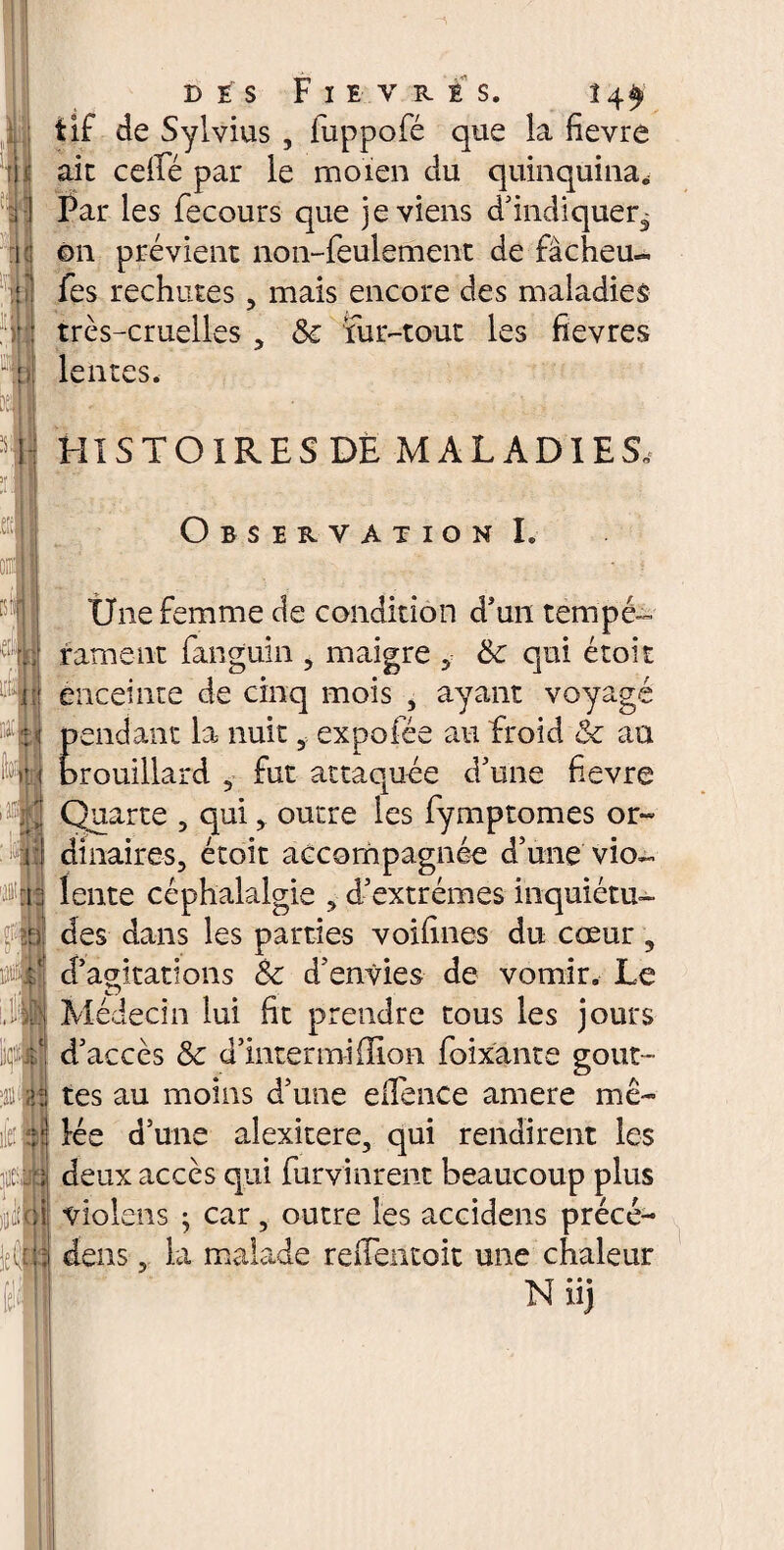 tIf de Sylvius , luppofé que la fievre aie celle par le moien du quinquina* Par les fecours que je viens d'indiquer3 ©n prévient non-feulement de fàcheu« fes rechutes , mais encore des maladies très-cruelles , <Se fur-tout les fievres lentes. HISTOIRES DE MALADIES. Observation I. ■ Une femme de condition d’un tempé- rament fanguin , maigre , &c qui étoit enceinte de cinq mois , ayant voyagé pendant la- nuit, expofée au froid & au brouillard , fut attaquée d'une fievre Quarte , qui, outre les fymptomes or¬ dinaires, étoit accompagnée d'une vio¬ lente céphalalgie , d'extrêmes inquiétu¬ des dans les parties voihnes du cœur 3 d’agitations &c d'envies de vomir. Le Médecin lui lit prendre tous les jours d'accès & d’intermillion foixante gout¬ tes au moins d'une ellénce amere mê¬ lée d’une alexitere, qui rendirent les deux accès qui furvinrent beaucoup plus violens ; car, outre les accidens précé¬ dais , la malade reiTentoit une chaleur Niij