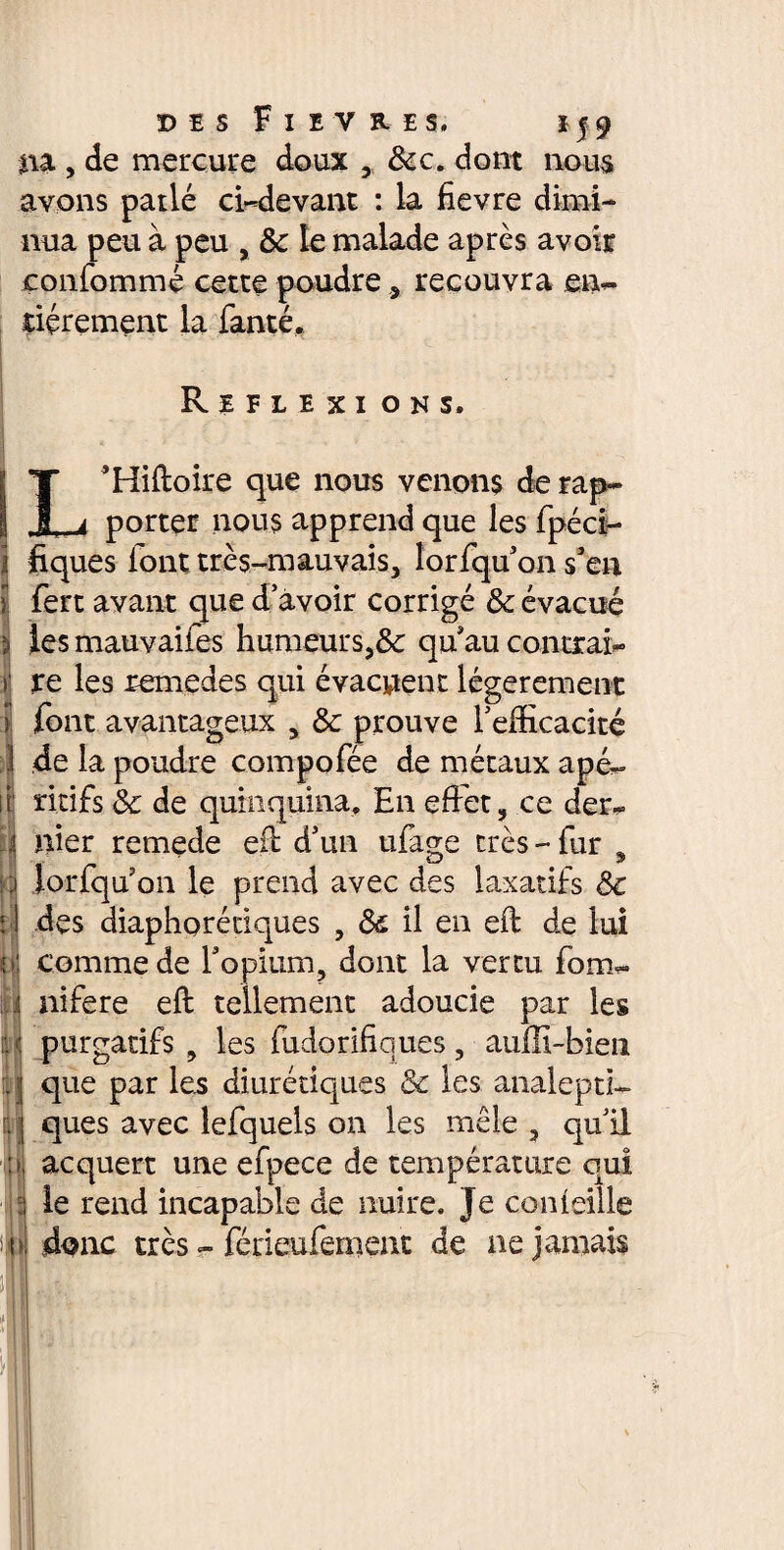 na , de mercure doux , &c. dont nous avons patlé ci-devant : la fievre dimi¬ nua peu à peu , & le malade après avoir çonfommç cette poudre , recouvra en~ dérement la fanté. Reflexi on s. ' V ' ’ ' I ’Hiftoire que nous venons de rap~ i a porter nous apprend que les fpéci- j fiques iont très-mauvais, lorfqu’on s'en I fert avant que d’avoir corrigé & évacué i les mauvaifes humeurs,8c qu'au contrais i‘ re les remedes qui évacuent légèrement ) font avantageux , & prouve l’efficacité I de la poudre compofée de métaux apé- il rkifs & de quinquina. En effet, ce der- j nier remede efi d’un ufa^e très-fur % • 3 îorfqu on le prend avec des laxatifs Ôc î ! des diaphoniques , <$£ il en eft de lui o comme de l'opium, dont la vertu fom*- .! nifere eft tellement adoucie par les purgatifs , les fudorifiques, auffi-bien . j que par les diurétiques & les analeptl- . j ques avec lefquels on les mêle , qu’il nj acquert une efpece de température qui i le rend incapable de nuire. Je corneille )p donc très - férieufemeut de ne jamais