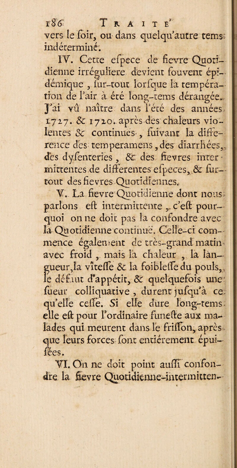 vers le foir, ou dans quelqu autre tems: indéterminé; IV. Cette efpece de fievre Quoti¬ dienne irrégulière devient fouvent épi¬ démique 3 lur-tout lorfque la tempéra— tion de Fait à été long-tems dérangée., j'ai yû naître dans l'été des années 1727. 8c 1720* après des chaleurs vio¬ lentes & continues' y fuivant la difxe- rence des temperamens ,des diarrhées,, des dyfenteries, 8c des ftevres inter • mittentes.de differentes efpeces, 8c fur- tout des fievres Quotidiennes, V. La fievre Quotidienne dont nous, parlons efi: intermittente c'eft pour¬ quoi on 11e doit pas la confondre avec la Quotidienne continue. Celle-ci com¬ mence également de très-grand matin * avec froid r mais la chaleur v la îàiw gueur,la vîteffe 8c la foiBleffedu pouls, îe défaut d’appétit, 8c quelquefois une lueur colliquative , durent jufqffà ce qu’elle celle. Si elle dure long-tems; elle eft pour Fordinaire funefte aux ma¬ lades qui meurent dans le friffon, après que leurs forces font entièrement épui- fées. VI. On ne doit point aufil confon¬ dre la fievre Quoddiemie-iiitermitren-