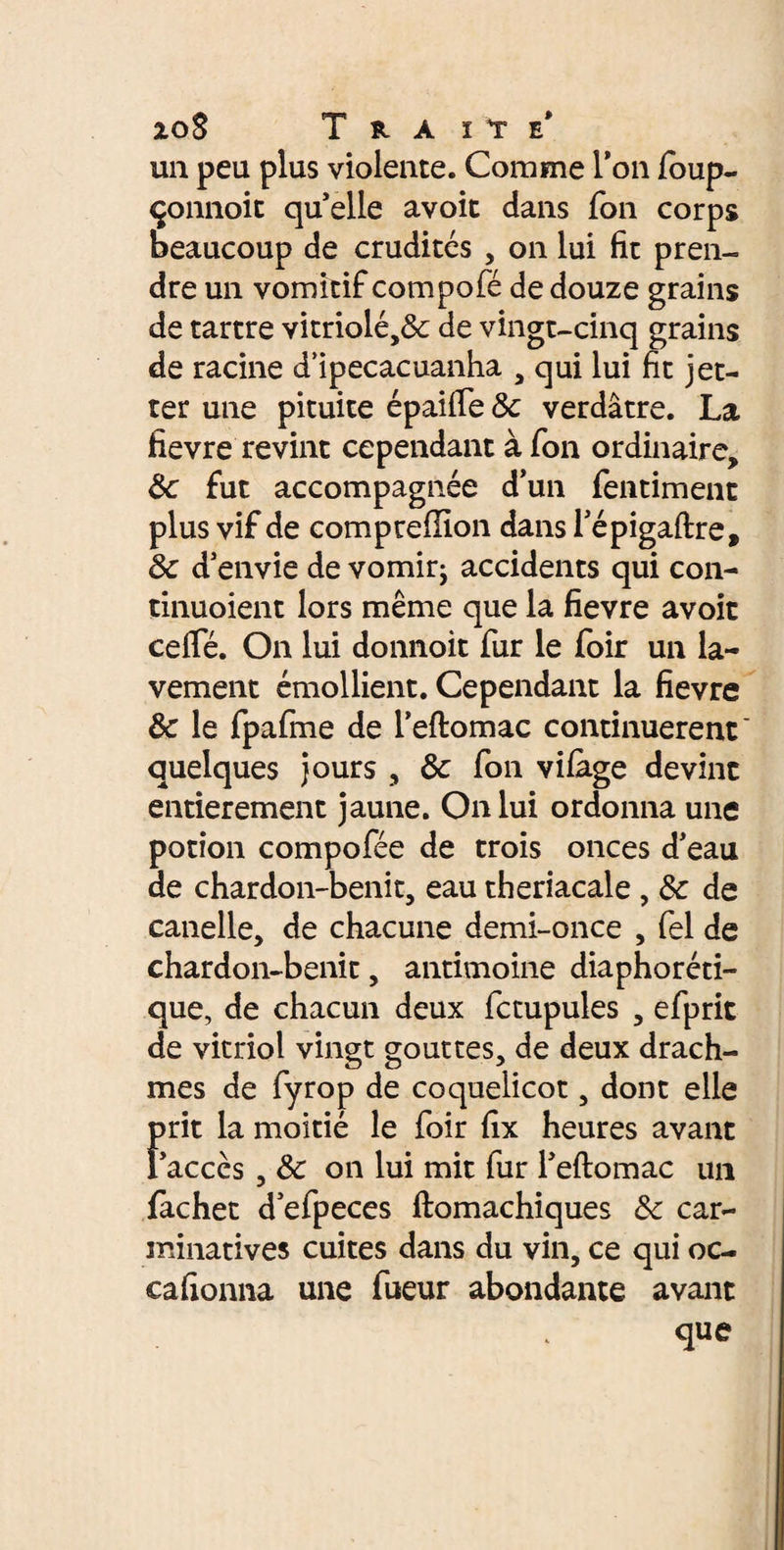 zoS T RA ite' un peu plus violente. Comme l'on foup- çonnoit quelle avoit dans Ton corps beaucoup de crudités , on lui fit pren¬ dre un vomitif compofé de douze grains de tartre vitriolé,& de vingt-cinq grains de racine d’ipecacuanha , qui lui fit jet- ter une pituite épaiffe 8c verdâtre. La fievre revint cependant à fon ordinaire, 6c fut accompagnée d’un fentiment plus vif de compte filon dans Tépigaftre, 8c d'envie de vomir; accidents qui con- tinuoient lors même que la fievre avoit cefle. On lui donnoit fur le foir un la¬ vement émollient. Cependant la fievre 8c le fpafme de l’eftomac continuèrent' quelques jours , 8c fon vifàge devint entièrement jaune. On lui ordonna une potion compofée de trois onces d'eau de chardon-benit, eau theriacale , 8c de canelle, de chacune demi-once , fel de chardon-benit, antimoine diaphoréti- que, de chacun deux fctupules , efprit de vitriol vingt gouttes, de deux drach¬ mes de fyrop de coquelicot, dont elle prit la moitié le foir fix heures avant l'accès , 8c on lui mit fur l'eftomac un fachet d'efpeces ftomachiques 8c car- minatives cuites dans du vin, ce qui oc¬ ca fionna une fueur abondante avant que