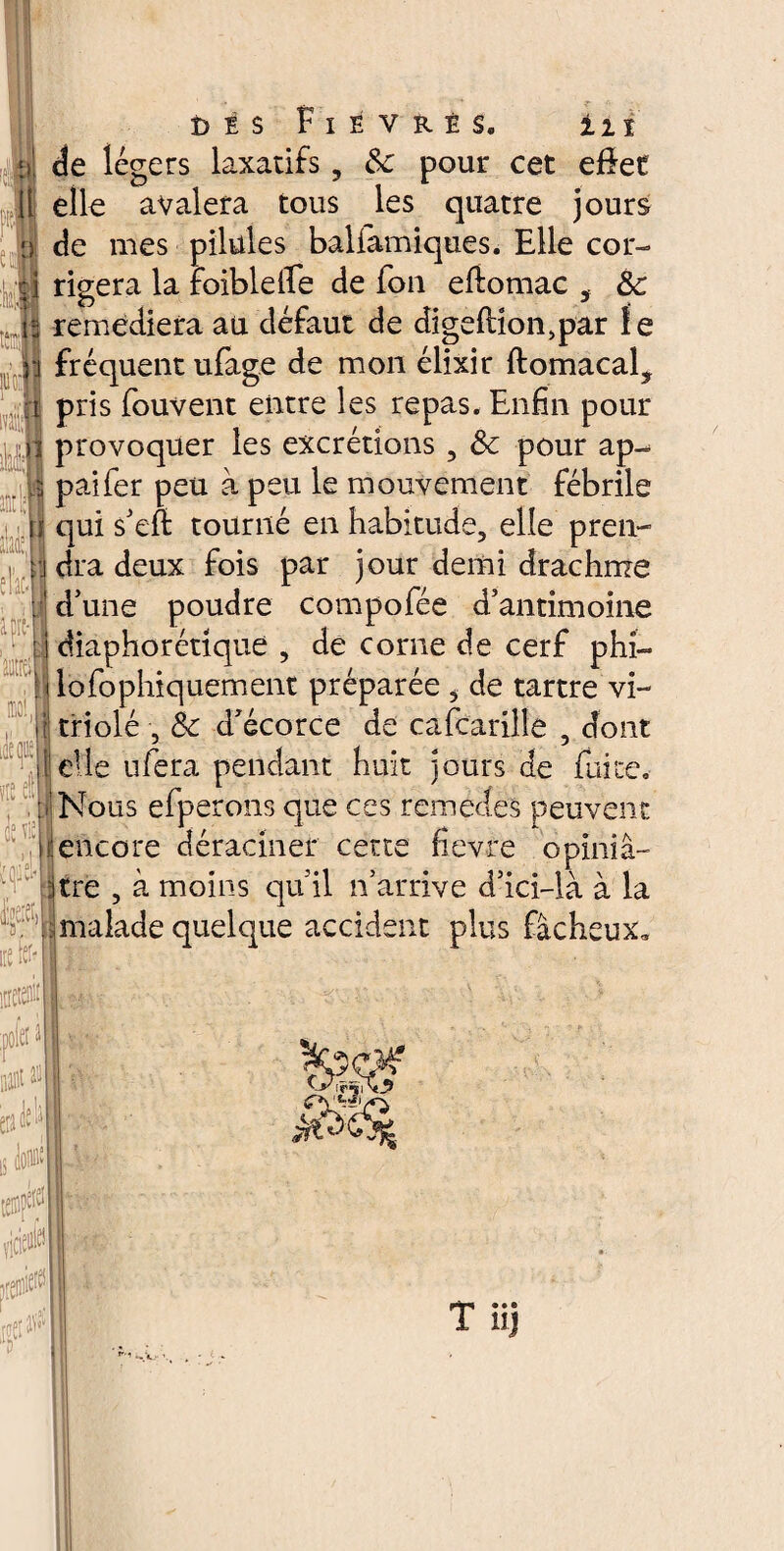 u! de légers laxatifs, 8c pour cet effet Il elle avalera tous les quatre jours de mes pilules baliamiques. Elle cor- e a - 8 t j rigera la foibleffe de fon eftomac , 8c remédiera au défaut de digeflion,par le r\ fréquent ufage de mon élixir ftomacal? a pris fouvent entre les repas. Enfin pour provoquer les excrétions , 8c pour ap«^ paifer peu à peu le mouvement fébrile qui s’eft tourné en habitude, elle pren- •j dra deux fois par jour demi drachme . d’une poudre compofée d’antimoine diaphorétique , de corne de cerf phi- lofophiquement préparée , de tartre vi¬ triolé , 8c d’écorce de cafcarille , dont elle ufera pendant huit jours de fuite. Nous efperons que ces remettes peuvent encore déraciner cette fievre opiniâ- ;tre , à moins qu il n’arrive d’ici—là à la malade quelque accident plus fâcheux.