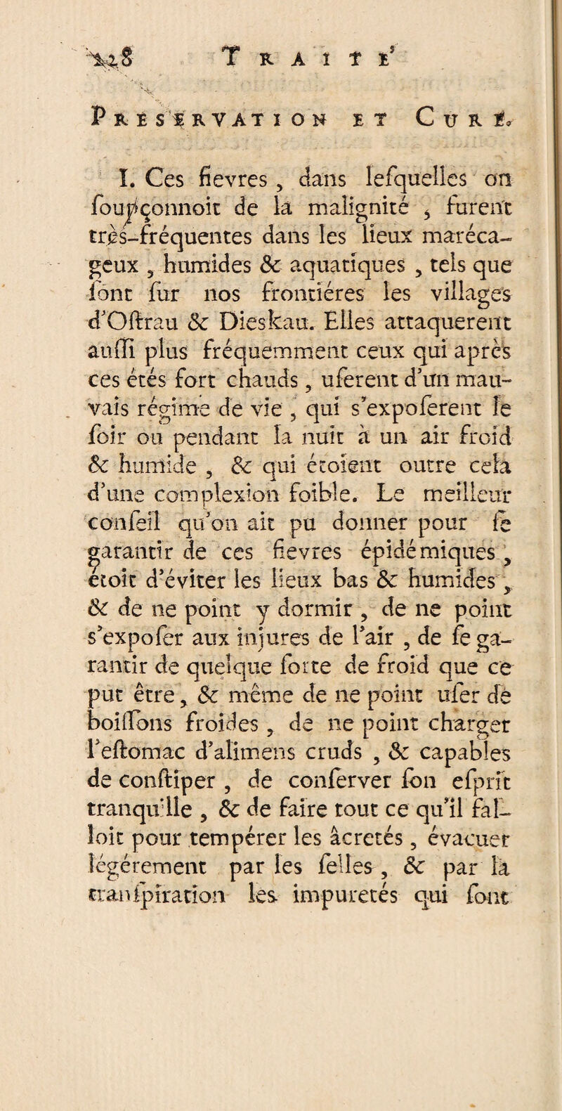 X: * . Préservation et Curé. I. Ces fievres, dans lefquelles on foujfçonnoit de la malignité * furent très-fréquentes dans les lieux maréca¬ geux , humides fk aquatiques , tels que font fur nos frontières les villages d’Oftrau 8c Dieskau. Elles attaquèrent autli plus fréquemment ceux qui après ces étés fort chauds, uferent d’un mau¬ vais régime de vie , qui s’expoferent le foir ou pendant la nuit à un air froid 8c humide , 8c qui écoient outre cela d’une complexioîi foible. Le meilleur confeil qu’on ait pu donner pour te garantir de ces fievres épidémiques , etoit d’éviter les lieux bas 8c humides, 8c de ne point y dormir , de ne point s’expofër aux injures de l’air ? de fe ga¬ rantir de quelque forte de froid que ce put être, 8c même de ne point ufer dé boitions froides , de ne point charger i’eftomac d’alimens cruds , & capables de conftiper , de conferver fon efprft tranqu'lie , 8c de faire tout ce qu’il fal¬ loir pour tempérer les âcretés, évacuer légèrement parles felles, 8c par la cranipîration les impuretés qui font