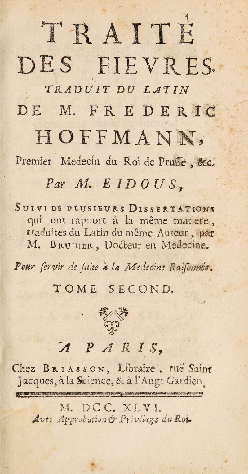 TRAITÉ DES FIEVRES- TRADUIT DU LATIN DE M. FREDERIC HOFFMANN) Premier Médecin du Roi de P truffe 5 ôcc. Par M E 1D OU S, Suivi dé plusieurs Dissertations qui ont rapport à la même matière, traduites du Latin du même Auteur, pair M. Bkuhser, Dodbeur en Médecine. Tsnr fèrvir de faite a la Médecine Rat formée* TOME SECOND. A PARI S, Chez B r i a s s o n 5 Libraire , rue Saint Jacques, à la Science, & a l’Ange Gardien^ M. DCC. XLVI. Avtc Af>ÿïobatun& Pt vllsgs du Roi.