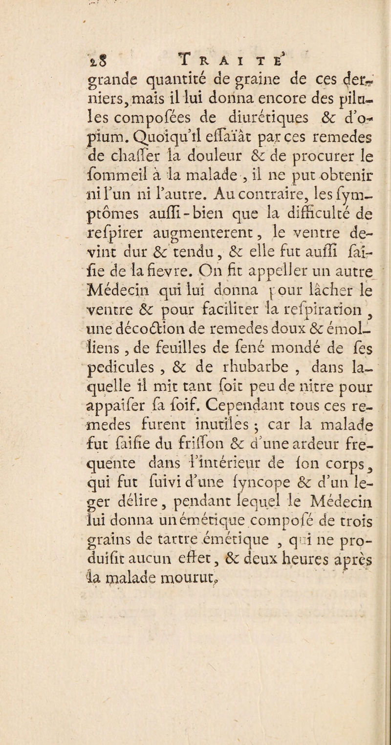 grande quantité de graine de ces der¬ niers, mais il lui donna encore des pilu¬ les compofées de diurétiques 8c d’o¬ pium. Quoiqu’il effaïât parces remedes de clialfer la douleur &c de procurer le fourni eil à la malade , il ne put obtenir ni l’un ni l’autre. Au contraire, lesfym- ptômes auiïi-bien que la difficulté de refpirer augmentèrent, le ventre de¬ vint dur 8c tendu, &c elle fut auffi fai¬ lle de lafievre. On fit appeller un autre Médecin qui lui donna y oui* lâcher le ventre 8c pour faciliter la rçfpiration , une décoélion de remedes doux 8c émoi- liens , de feuilles de fené mondé de fes pédicules , 8c de rhubarbe , dans la¬ quelle il mit tant foit peu de ni.tre pour appaifer fa foif. Cependant tous ces re¬ medes furent inutiles -, car la malade fut (aille du friifon 8c d’une ardeur fre¬ quente dans l’intérieur de (on corps, qui fut fuivi d’une (yncope 8c d’un le¬ ger délire, pendant lequel le Médecin lui donna un émétique compofé de trois grains de tartre émétique , qui ne pro¬ duit aucun edet, 8c deux heures après ta malade mourut?