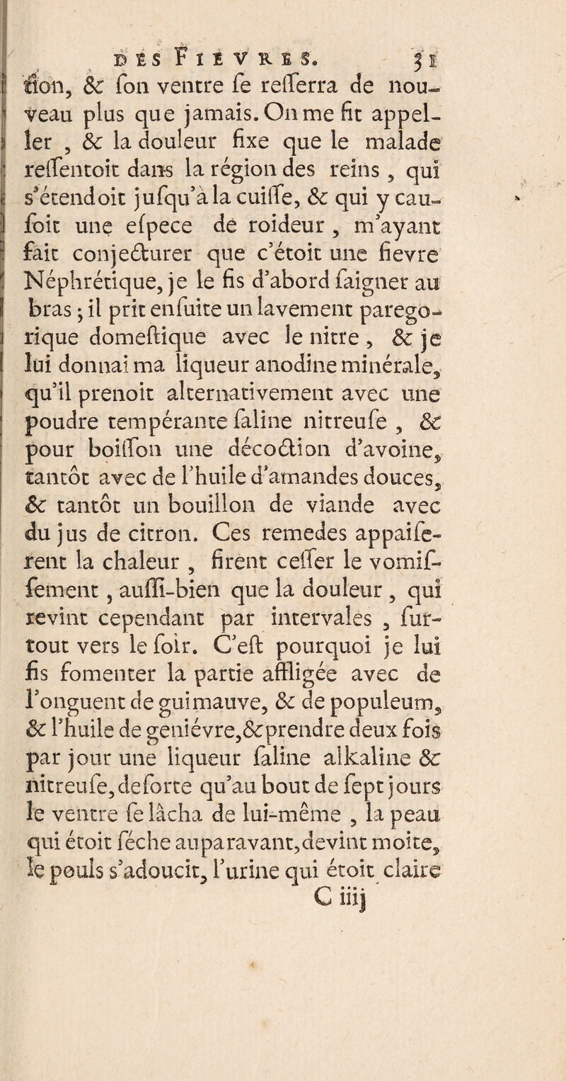 E flou, 8c fon ventre fe refera de nou- 1 veau plus que jamais. On me fit appel- I 1er , 8c la douleur fixe que le malade J rèflentoit dans la région des reins, qui ü s'étend oit jufqu’à la cuilfe, 8c qui y eau» 1 foit une efpece de roideur, m'ayant fait conjeéburer que c’étoit une fievre Néphrétique, je le fis d’abord faigner au I bras ; il prit enfuite un lavement parego- j rique domeftiqué avec le nitre , & je 1 lui donnai ma liqueur anodine minérale, » qu’il prenoit alternativement avec une poudre tempérante faline nitreufe , 8c pour boiffon une décoélion d’avoine, tantôt avec de l’huile d’amandes douces, 8c tantôt un bouillon de viande avec du jus de citron. Ces remedes appaife- rent la chaleur , firent cefe le vomif- fement, auffi-bien que la douleur , qui revint cependant par intervales , fur- tout vers lefoir. C’eft pourquoi je lui fis fomenter la partie affligée avec de l’onguent de guimauve, 8c de populeum, 8c l’huile de genièvre,&prendre deux fois par jour une liqueur faline alkaline 8c nitreufe, de forte qu’au bout de fept jours le ventre fe lâcha de lui-même , la peau qui étoit féche auparavant,devint moite, le pouls s’adoucit, furine qui étoit claire