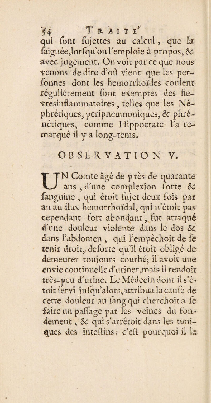 Ï4 Traite qui font fujettes au calcul, que k faignée,lorfqu’on l’emploie à propos, & avec jugement. On voit parce que nous venons de dire d’où vient que les per- fonnes dont les hemorrhoïdes coulent régulièrement font exemptes des fie- vresinflammatoires, telles que les Né¬ phrétiques, peripneumoniques, & phré- nétiques, comme Hippocrate l’a re¬ marqué il y a long-tems. r OBSERVATION V. UN Comte âgé de près de quarante ans , d’une complexion forte 5c fanguine , qui étoit fujet deux fois par an au flux hemorrhoïdal, qui n’étoit pas cependant fort abondant, fut attaqué d’une douleur violente dans le dos 5c dans l’abdomen , qui l’empêchoit de fe tenir droit,, deforte qu’il étoit obligé de demeurer toujours courbé; il avoit une envie continuelle d’uriner,mais il rendoit très-peu d’urine. Le Médecin dont ils’é- toit fervi jufqu’alors,attribualacaufe de cette douleur au fin g qui cherchoit à fe faire un paflage par les veines du fon¬ dement , 5c qui s*arreçoit dans les tuni¬ ques des inteftins ; c’efl pourquoi il le