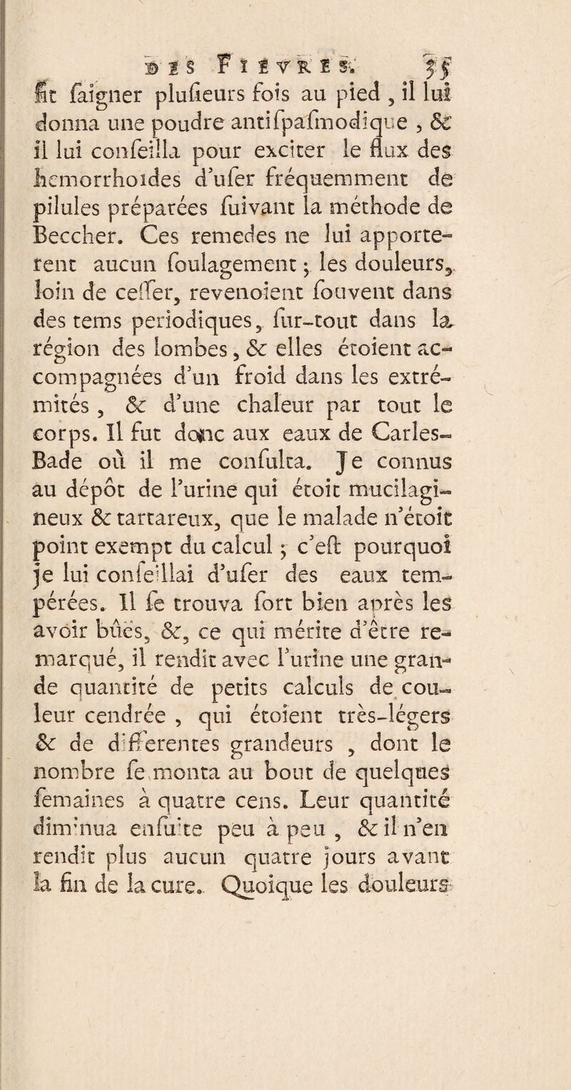 B 1 S 1 ! TRI S;. fit faigner plusieurs fois au pied , il lui donna une poudre antifpafmodique , ÔC il lui confeilîa pour exciter le flux des liemorrhoides d’uler fréquemment de pilules préparées fuivant la méthode de Beccher. Ces remedes ne lui apporte» rent aucun foulagement • les douleurs5 loin de ce'Ter, revenoient fouvent dans des tems périodiques, fur-tout dans la région des lombes, Sc elles étoient ac¬ compagnées d'un froid dans les extré¬ mités , Sc d'une chaleur par tout le corps. Il fut dcnc aux eaux de Caries- Bade où il me confulta. Je connus au dépôt de furine qui étoit mucilagi- neux & tartareux, que le malade îfétoit point exempt du calcul ; c'efl: pourquoi je lui coniedlai dhifer des eaux tem¬ pérées. Il fe trouva fort bien après les avoir bues, &, ce qui mérite d'être re¬ marqué, il rendit avec furine une gran¬ de quantité de petits calculs de cou¬ leur cendrée , qui étoient très-légers &c de differentes grandeurs , dont le nombre fe monta au bout de quelques femaines à quatre cens. Leur quantité dinfnua en fa* te peu à peu , & il if en rendit plus aucun quatre jours avant la fln de la cure. Quoique les douleurs