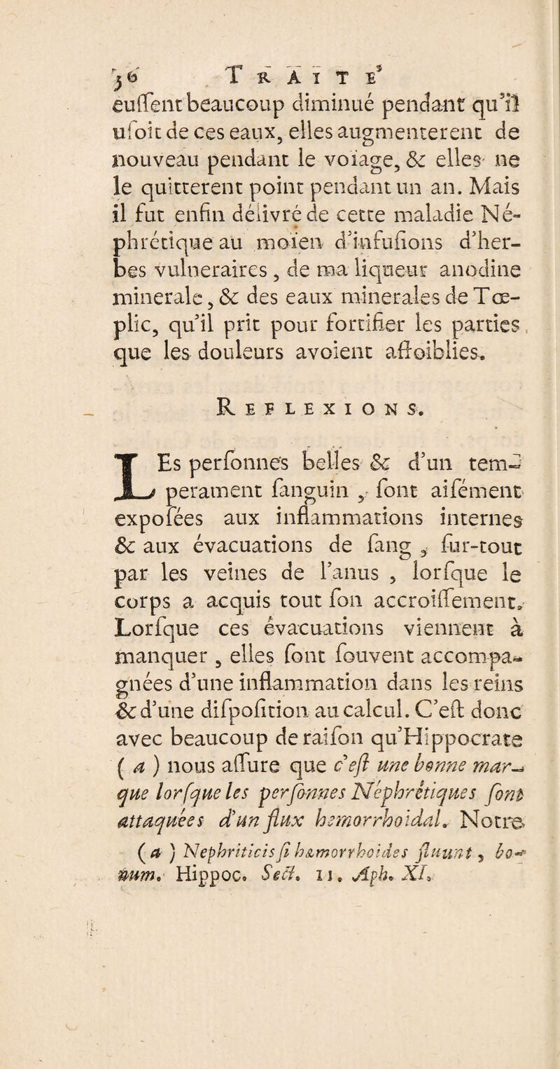 euflentbeaucoup diminué pendant qusiî uioic de ces eaux, elles augmentèrent de nouveau pendant le voiage, &c elles ne le quittèrent point pendant un an. Mais il fut enfin délivré de cette maladie Né¬ phrétique au moïen d’infufions d’her¬ bes vulnéraires , de ma liqueur anodine minerale des eaux minerales de Tœ- plic, qu’il prit pour fortifier les parties que les douleurs avoient affaiblies. Réflexions. LEs perfbnnes belles & cfun tem¬ pérament fanguin , font aifément expofées aux inflammations internes Sc aux évacuations de fang , fur-tout par les veines de l’anus , lorfque le corps a acquis tout fon accroifiement, Lorfque ces évacuations viennent à manquer, elles font fouvent accompa¬ gnées d’une inflammation dans les reins & d’une difpofition au calcul. C’eft donc avec beaucoup deraifon qu’Hippocrate ( a ) nous allure que c eft une bonne mar que lorfque les perfbnnes Néphrétiques font attaquées d’un flux hemorrholdaL Notre* ( #■ ) Nephriticisfi h&morrhoides fluunt, ho~ uum, Hippoc. Se cl, n, Aph* XL