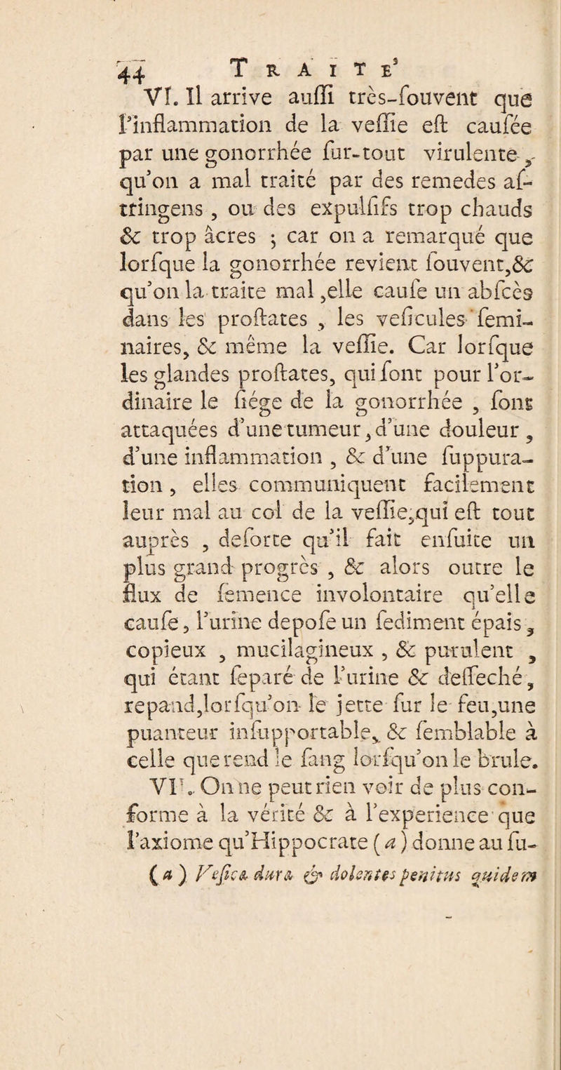 VI. il arrive auffi très-fouvent que l'inflammation de la veffie eft caufée par une gonorrhée fur-tout virulente y qu'on a mal traité par des remedes af- ttingens, ou des expulfifs trop chauds 8c trop âcres j car on a remarqué que lorfque la gonorrhée revient fouvent,ôè qu'on la traite mal ,elle caufe un abfcès dans les proftates , les veficules-'femi- naires, 8c même la veffie. Car lorfque les glandes proftates, qui font pour l'or¬ dinaire le ftége de la gonorrhée , fous attaquées d’une tumeur, d’une douleur, d'une inflammation , & d’une fup pu ra¬ tion , elles communiquent facilement leur mal au col de la veffie,quî eft tout auprès , de forte qu'il fait enfuite un plus grand progrès , 8c alors outre le flux de femence involontaire qu’elle caufe 3 f urine depofe un fediment épais, copieux , mucilagineux , Sc purulent } qui étant feparé de l’urine &c defteché, répand,lorfqu'on- le jette fur le feu,une puanteur iniupportable,. 8c femblable à celle que rend le fang lorfqu'on le brûle. VIh. On ne peut rien voir de plus con¬ forme à la vérité 8c à l'experience que Faxiome qu’Hippocrate ( a ) donne au fu- (*) l,refic& dur a & dolentes penitus ouidem