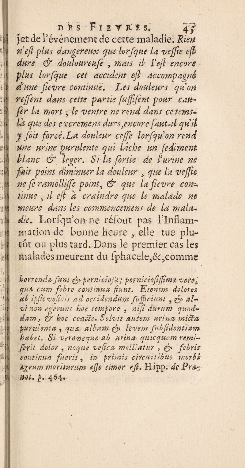 iit F I E T R I S. 4' f jet de l’événement de cette maladie. Rien nejl plus dangereux que lorfque la vejfie ejl dure & douloureufe , mais il l’eft encore plus lorfque cet accident efl accompagné dune fievre continue. Les douleurs quon rejfent dans cette partie fufiifient pour cau¬ fer la mort j le ventre ne rend dans ce tems« la que d,es excremens dursjencore faut-il qu il y /oit forcé. La douleur cejfe lorfquon rend une urine purulente qui lâche un fedément blanc & leger. Si la [ortie de burrae ne fait point diminuer la douleur , que la vejfie ne fe ramoüijfe point, & que la fievre con* meure dans les commencemens de la maUu die. Lorfqu’on ne réfout pas rinflam- mation de bonne heure 3 elle tue plu¬ tôt ou plus tard. Dans le premier cas les malades meurent du fphacele^&^comme '15 H horrenda funt & perniciofk; perniciofiJJim& zierâ{ qu£ cum fehre continua fiunt. Etenim dolores ab ipfis veficis ad occidendum fujficiunt , & al-t, zji non egerunt hoc tempore , nifi durum quod- dam, & hoc concie. Solvit autem urina m i ci et purulenta , qu& albam levem fubfidentiam habet. Si vero neque ab urina quicquam remi- fer'n dolor , neque ve fica molliatur , fi? febris continua fuerit, in primis circuitibus morbi agrum moriturum ejje timor ejl. Hlpp. de Pr&- mt, P. 464*