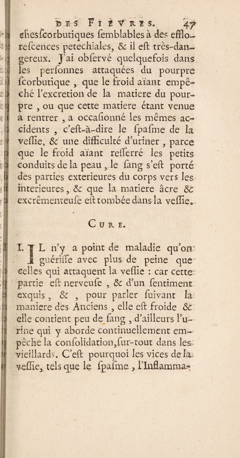 cshesfcôrbutiques femblablesà des efflo- refcences petechiales, 8c il eft très-dan¬ gereux. J’ai obfervé quelquefois dans les perfbnnes attaquées du pourpre fcorbutique , que le froid aïant empê¬ ché l’excretion de la matière du pour¬ pre , ou que cette matière étant venue a rentrer 3 a occasionné les mêmes ac¬ cidents , c’eft-à-dire le fpafme de la veille, 8c une difficulté d/uriner a parce que le froid aïant refferré les petits conduits de la peau , le fang s’eft porté des parties extérieures du corps vers les intérieures, de que la matière âcre 8c excrêmenteufe eft tombée dans la veille*. Cure. I. JT L n’y a point de maladie qu'on. J. guériffe avec plus de peine que celles qui attaquent la veffie : car cette partie eft nerveufe ? & d’un fentiment exquis 5 8c ? pour parler fuivant la maniéré des Anciens , elle eft froide 8c elle contient peu de fang , d’ailleurs l’u¬ rine qui y aborde continuellement em¬ pêche la confolidation5fur-tout dans les vieillards. C’eft pourquoi les vices delà.. veffie3 tels que le fpafme., l’Inflamma?