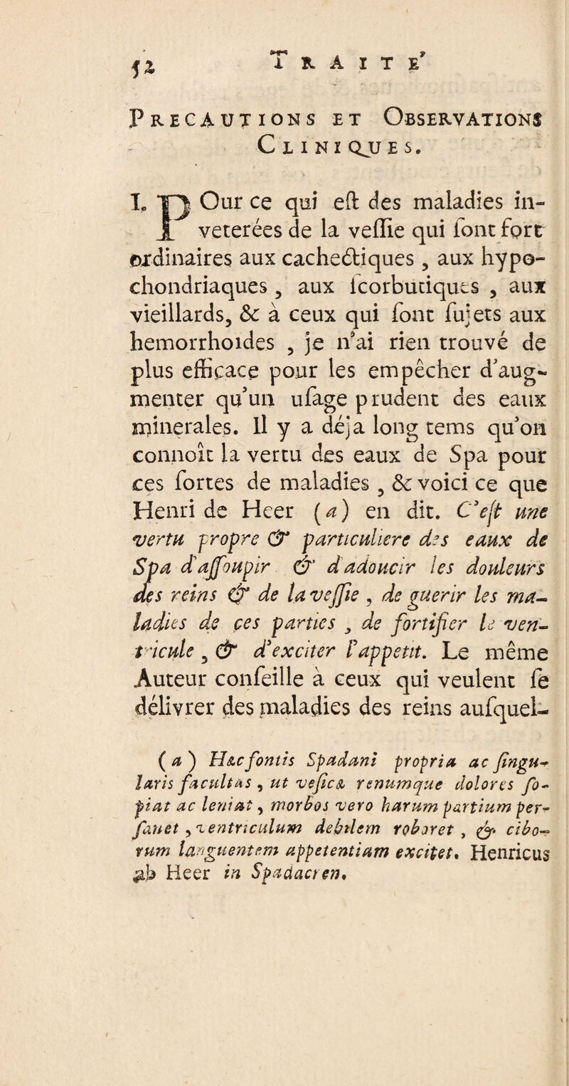 Traite* fZ Précautions et Observations C I I N I QJJ E S. L TQ Our ce qui eft des maladies in- JL veterées de la vefïie qui font fort oxdinaires aux cacheétiques, aux hypo- chondriaques , aux icorbutiques , aux vieillards, &c à ceux qui font fujets aux hemorrhoides , je n ai rien trouvé de plus efficace pour les empêcher d’aug~ menter qu’un ufage prudent des eaux minerales. Il y a déjà long tems qu’on connoît la vertu des eaux de Spa pour ces fortes de maladies , & voici ce que Henri de Heer [a) en dit. C'eft une vertu propre 0* particulière des eaux de Spa dajfoupir Ô d adoucir les douleurs des reins & de la vejfie , de guérir les ma¬ ladies de ces parties , de fortifier le ven¬ tricule 3 & d'exciter F appetit. Le même Auteur confeille à ceux qui veulent fe délivrer des maladies des reins aufquei- (æ) Hu fontis Spadani propria acfingu-? laris facultas , ut vefiest rsmtmque dolores fo- fiat ac leniat, morbos vero harum partium per- fauet )ientnculum debilem roboret , & cibo¬ rum languentem appetentiam excitet, Henricus $b Heer in Spadacten,