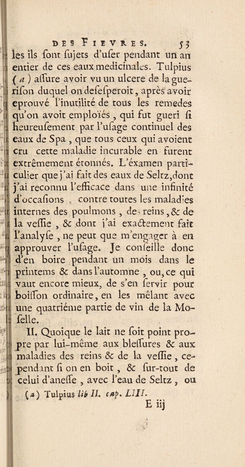 5 3 les ils font fujets d’ufer pendant un an entier de ces eaux medicinales. Tulpius (a) allure avoir vu un ulcere de lague- rifon duquel on defefperoit 5 après avoir éprouvé l’inutilité de tous les remedes qu’on avoit emploies , qui fut guéri fl heureufement par l’ufage continuel des eaux de Spa , que tous ceux qui avoient cru cette maladie incurable en furent extrêmement étonnés. L’éxamen parti¬ culier que j’ai fait des eaux de Seltz,donc j’ai reconnu l’efficace dans une infinité d’occafions , contre toutes les malad:es internes des poulmons 9 des reins 98c de li; : V la veffie , 8c dont i’ai exactement fait l’analyfe , ne peut que m’engager a en approuver l’ufage. Je confeille donc d’en boire pendant un mois dans le Ht printems 8c dans l’automne , ou, ce qui vaut encore mieux, de s’en fervir pour À boilfon ordinaire, en les mêlant avec une quatrième partie de vin de îa Mo- felle. II. Quoique le lait ne foit point pro- i pre par lui-même aux blelfures 8c aux .• In maladies des reins 8c de la veffie, ce- m pendant fi on en boit , 8c fur-tout de ètj celui d’anelfe , avec l’eau de Seltz , ou [a) Tulpius lib IL LUI. E® • > Î1J