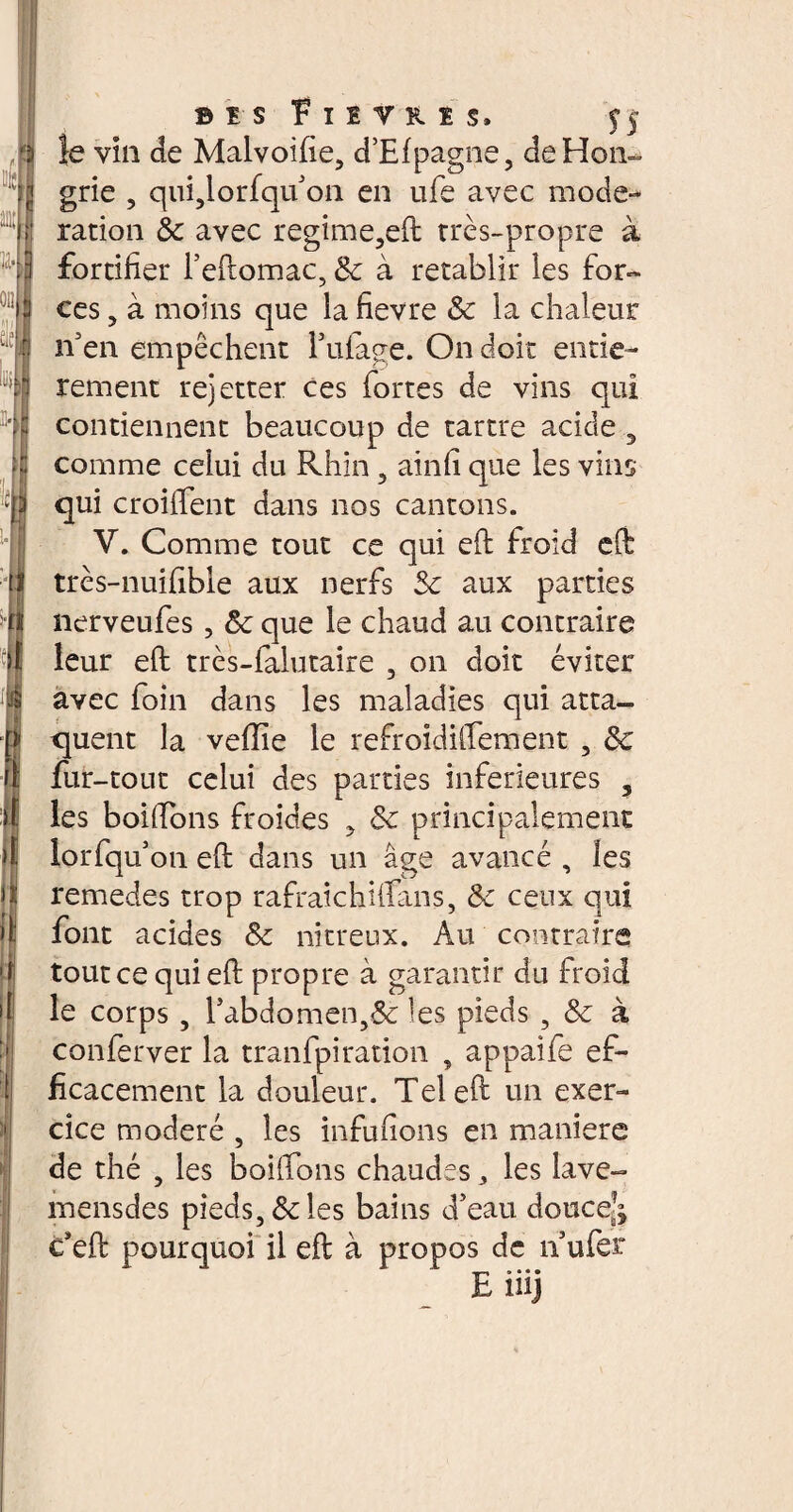 ) ! I ! Ii 1 BIS Fietrïs, fj le vin de Malvoifie, d’Efpagne, deHon» grie , qui,lorfqu'on, en ufe avec modé¬ ration & avec regtme,eft très-propre à fortifier Teftomac, 8c à rétablir les for¬ ces , à moins que la fievre Sc la chaleur n'en empêchent Tubage. Ondoie entiè¬ rement rejetter ces fortes de vins qui contiennent beaucoup de tartre acide , comme celui du Rhin, ainfi que les vins qui croiffent dans nos cantons. V. Comme tout ce qui eft froid eft très-nuifible aux nerfs 8c aux parties nerveufes, 8c que le chaud au contraire leur eft très-falutaire , on doit éviter avec foin dans les maladies qui atta¬ quent la veffie le refroidiftement , 8c fur-tout celui des parties inferieures 5 les boiffons froides y 8c principalement lorfqu’on eft dans un âge avancé , les remedes trop rafraichiffans, 8c ceux qui font acides 8c nitreux. Au contraire tout ce qui eft propre à garantir du froid le corps, Tabdomen,& les pieds , 8c à conferver la tranfpiration , appaife ef¬ ficacement la douleur. Tel eft un exer¬ cice modéré , les infufions en maniéré de thé , les boiffons chaudes, les lave- mensdes pieds, & les bains d’eau douce^ Ceft pourquoi il eft à propos de n’ufer