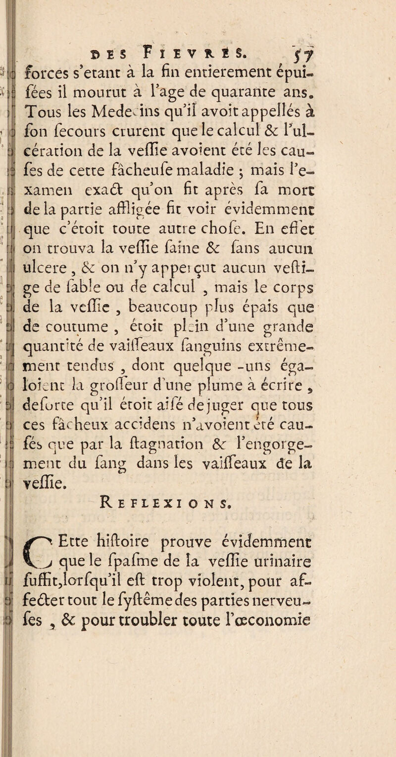 ii forces s’etant à la fin entièrement épui- fées il mourut à Tage de quarante ans. Tous les Médecins qu'il avoir appelles à fon fecours crurent que le calcul &t l’ul¬ cération de la veffie avoient été les eau*» fes de cette fâcheufe maladie ; mais l'e¬ xamen exaét qu'on fit après fa mort de la partie affligée fit voir évidemment que c’étoit toute autre chofe. En effet on trouva la veffie faine &: fans aucun ulcere , Sc on n'y appei eut aucun vefti- ge de fable ou de calcul 5 mais le corps de la veffie , beaucoup plus épais que de coutume , étoit plein d’une grande quantité de vaiiTeaux fanguins extrême¬ ment tendus , dont quelque -uns éga- l’oient la grofleur d une plume à écrire , deforte qu’il étoit ailé dejuger que tous ces fâcheux accidens n’avoient été eau- fés que par la ftagnation l'engorge¬ ment du fang dans les vaiiTeaux de la veffie. Réflexions. Ette hiftoire prouve évidemment 1 \ j que le fpafme de la veffie urinaire ii fuffit,lorfqu'il eft trop violent, pour af- bl feéler tout le fyftême des parties nerveu- S fes , & pour troubler toute Fceconomie