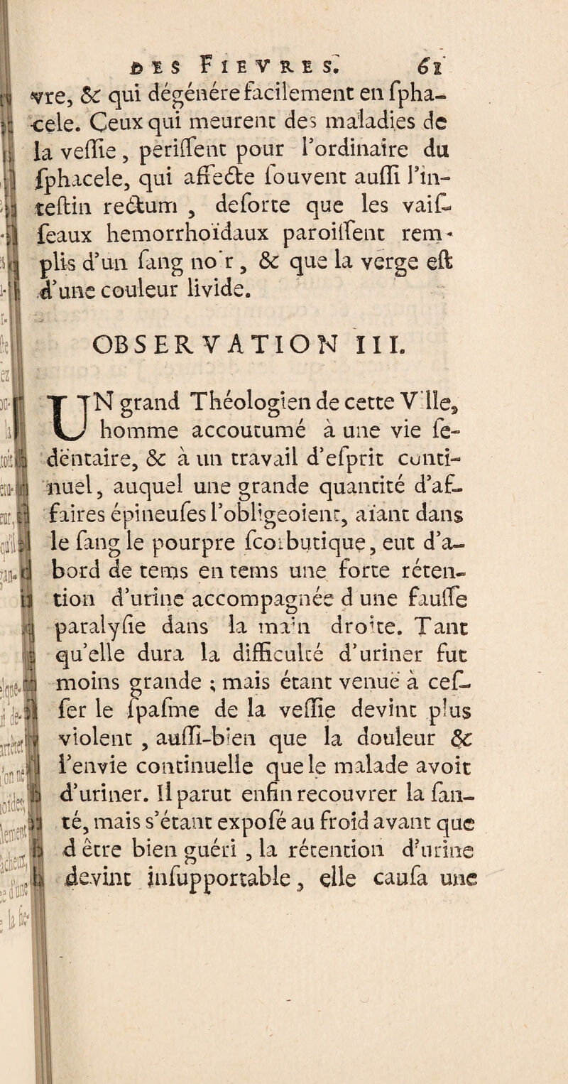 B £ $ F 1E V B. ! S.' 6ï vie, &C qui dégénéré facilement en fpha- cele. Ceux qui meurent des maladies de la veffie , pe rifle nt pour l’ordinaire du :’] fphacele, qui affedte louvent aufïï Tin- ;:i teftin re&um , de forte que les vaiC* •Il féaux hemorrhoïdaux paroiifent rein - 4 plis d’un fang no’r , & que la verge eft i- I d’une couleur livide. lu 'Md i Je-I jtècJ [onnel loïde hrn OBSERVATION III. N grand Théologien de cette Vile, homme accoutumé à une vie fe- dentaire, & à un travail d’efprit cunti- nuel, auquel une grande quantité d’af¬ faires épineufes l’obligeoient, aïant dans le fang le pourpre fcoibutique, eut d’a¬ bord de tems en rems une forte réten¬ tion d’urine accompagnée d une faufle paralyiie dans la ma'n droite. Tant quelle dura la difficulté d’uriner fut moins grande ; mais étant venue à cef- fer le ipafme de la veiïie devint plus violent , aufïï-b'en que la douleur §c l’envie continuelle que le malade avoit d’uriner. Il parut enfin recouvrer la fan— q té, mais s’étant expofé au froid avant que h d être bien guéri , la rétention damne b devint infupportable, elle caufa une