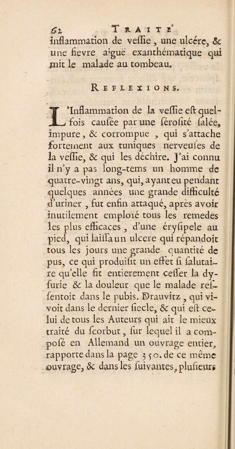 Inflammation de veille , une ulcère, Sc une fîevre a’gue exanthématique qui mit le malade au tombeau. Réflexions. Inflammation de la veille eft quel- JL^ fois caufiée pair une féroilté falée. Impure, &c corrompue , qui s'attache fortement aux tuniques nerveules de la veille, & qui les déchire. J'ai connu il n'y a pas long-tems un homme de quatre-vingt ans, qui, ayant eu pendant quelques années une grande difficulté d'uriner , fut enfin attaqué, après avoir inutilement emploïé tous les remedes les plus efficaces , d’une éryfipele au pied, qui iaiiiaun ulcere qui répandoit tous les jours une grande quantité de pus, ce qui produisit un effet ii ialutai- re qu'elle fit entièrement celfer la dy- furie &c la douleur que le malade refi¬ le n toit dans le pubis. E)rauvitz , qui vi- voit dans le dernier fiecle, Sc qui eft ce¬ lui de tous les Auteurs qui ait le mieux traité du ficorbut, fur lequel il a com- pofié en Allemand un ouvrage entier^ rapporte dans la page 3 5 o. de ce même ouvrage, & dans les fuivantes .plufieurÿ