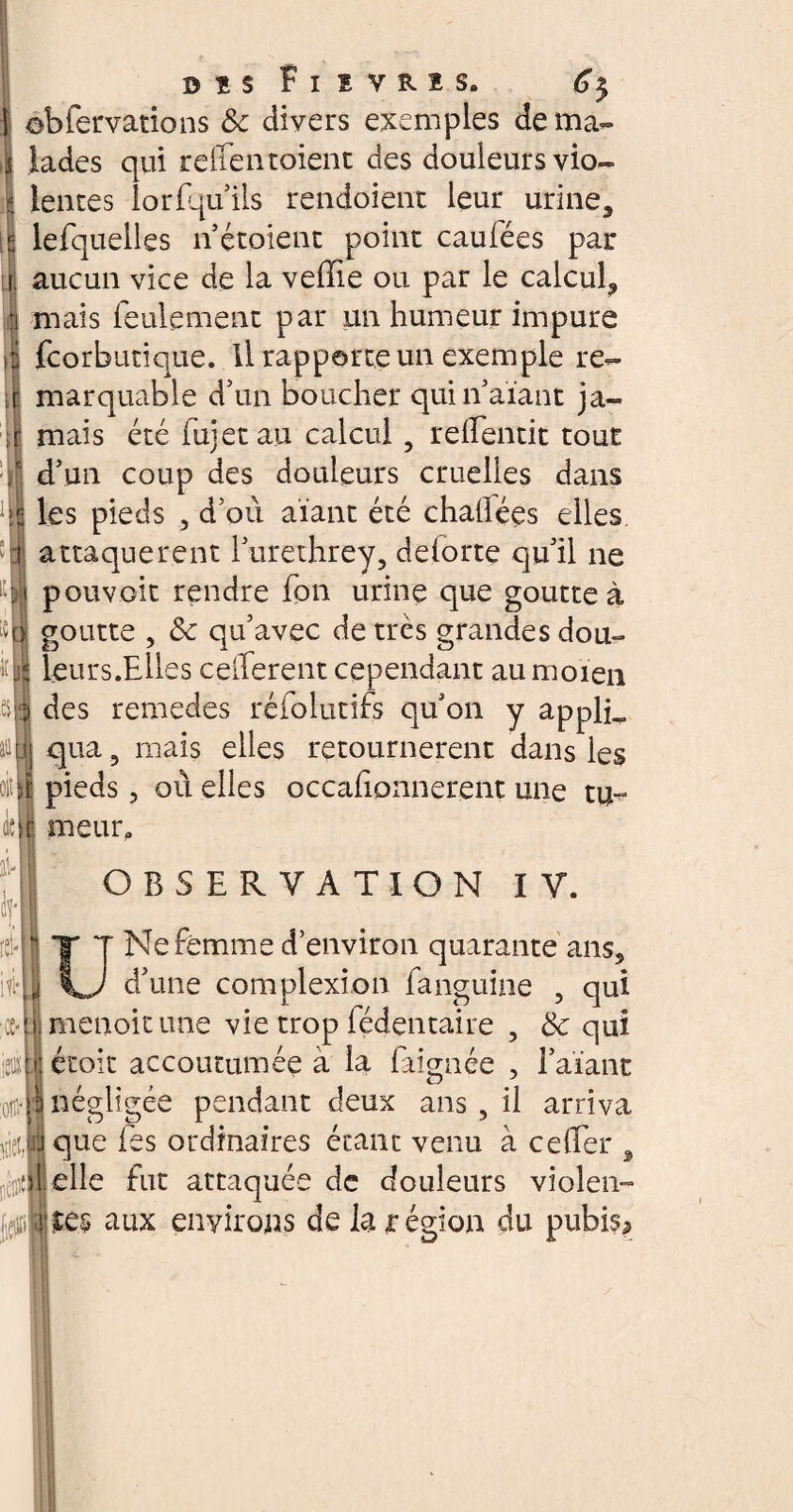 0!s Fisvns. 6$ obfervations & divers exemples de ma¬ lades qui reffentoient des douleurs vio¬ lentes lorfquils rendoienr leur urine3 lefquelles n étoient point caufées par aucun vice de la veffie ou par le calcul,, mais feulement par un humeur impure fcorbutique. U rapporte un exemple re¬ marquable d5un boucher qui n’aïant ja¬ mais été fujet au calcul, reifentit tout d’un coup des douleurs cruelles dans les pieds , d’où aïant été chailées elles attaquèrent l’urethrey, delorte qu’il ne pouvoit rendre fon urine que goutte à goutte , 8c qu’avec de très grandes dou- leurs.Elles cefferent cependant au moien des remedes réfolutifs qu’on y applL qua 5 mais elles retournèrent dans les rit II pieds, où elles occaiionnerent une tu- m meur. OBSERVATION IV. U Ne femme d’environ quarante ans5 d’une complexi on fanguine , qui ce-imenoitune vie trop fédentaire , 8c qui jeun étoit accoutumée à la (aignée , l’aïant :(t § négligée pendant deux ans , il arriva I j que fes ordinaires étant venu à ce {1er , feincp{-elle fut attaquée de douleurs violen- aux environs de la région du pubis*