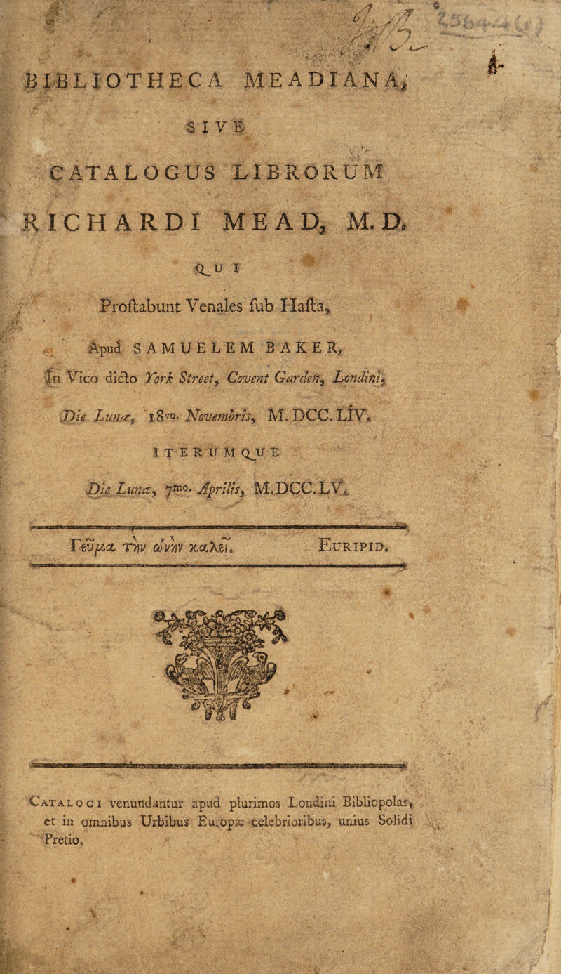 J - • - ■ ' ' ^ <5 ' /'/^ 'l B xan O T H E C A M E A DIA N A * k •6 I V CATALOGUS LIBRORUM KICHARDI ME AD, M. D. (i_ U I Proflabunt Venales fub Hafta 4'; %ud SAMUELEM BAKER, fn Vico di(5lo Tbrk Streety Covent Gardefiy Londint^ J)le Lim^y ' 18vo. Novemhrisy M. DCC. LIV* I T E R IT M QJJ E pi^e jLuncCy 7^*0* Aprilhy ‘M.DCC.LVi, Ttvfzct Thv cJvyiv TtcLXiu Euripid. Catalogi venundantur apud plurimos Londini Bibliopolas* et in omnibus Urbibus Euiops celebrioribus, unius Solidi. Pretio.