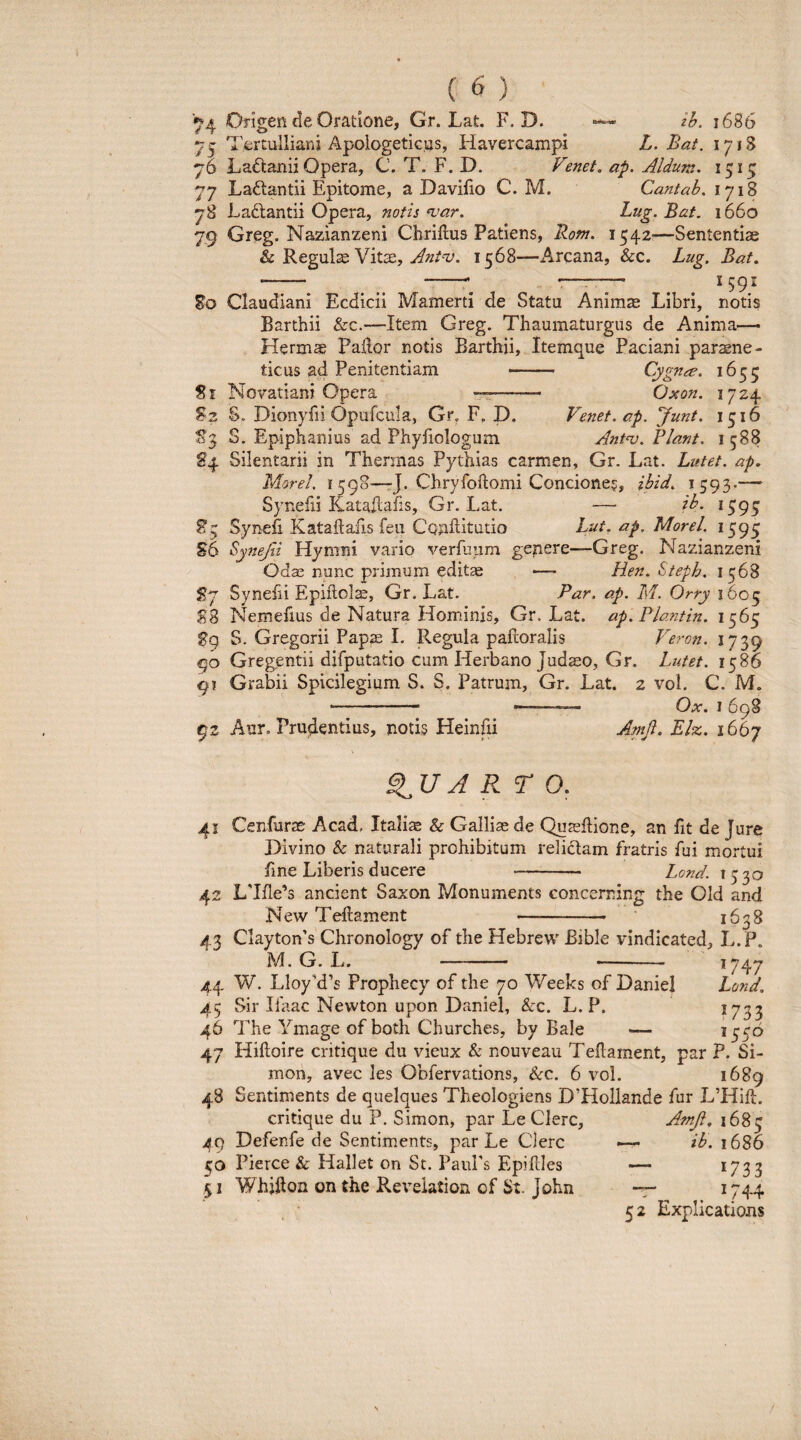 4 6 ( 6 Origen de Oratione, Gr. Lat. F. D. —ih. i686 Tertulliani Apologeticus, Havercampi L.Bat. 1718 Laftanii Opera, C. T. F. D. Venet. ap. Aldum. 1515 77 Ladlantii Epitome, a Davifio C. M. Cantab. 1718 78 Laftantii Opera, notis njar. Lug.Bat, 1660 79 Greg. Nazianzeni Chriilus Patiens, Ront. 1542^—Sententiae & Regulae VittE, 1568—Arcana, &c. Lug, Bat^ -. ... --^ ^ 159J 80 Claudiani Ecdicii Mamerti de Statu Animae Libri, notis Barthii &c.—Item Greg. Thaumaturgus de Anima— Hermae Pallor notis Barthii, Itemque Paciani paraene- ticus ad Penitentiam -- Cygnce. 1655 51 Novatiani Opera -rr-- Oxon. 1724 52 S. Dionyfii Opofcula, Gr, F, D. Venet. cp. Junt. 1516 Sj S. Epiphanius ad Phyfiologum Ant^. Flant. 1588 84 Silentarii in Thermas Pythias carmen, Gr. Lat. Lutet, ap. Marel, 1598—rj. Chryfollomi Concione?, ihid. 1593-— Synefii Kataflafis, Gr. Lat. — ib. 1395 85 Synefi Kataftafis feii Conllitutio Lut. ap. Morel. 1595 56 Synejii Hymni vario verfuum genere—Greg. Nazianzeni Odse nunc primum editae -—> Hen. Steph, 1568 57 Synefii EpiiloI^, Gr. Lat. Par. ap. M. Orry 1605 88 Nemefius de Natura Hominis, Gr. Lat. ap.Flantin. 1565 S9 S. Gregorii Paps I. Regula paftoralis Veron. 1739 90 Gregentii difputatio cum Herbano Judaeo, Gr. Lutet. 1586 9? Grabii Spicilegium S. S. Patrum, Gr. Lat. 2 vol. C. M. - --- Ox. I 698 92 Aur, Prudentius, notis Heinfii Amji. Elz. 1667 QUARTO. 41 Cenfurae Acad. Italia & Galliae de Quaellione, an fit de Jure Divino & naturali prohibitum relictam fratris fui mortui fine Liberis ducere Lond. 1330 42 L7fle’s ancient Saxon Monuments concerning the Old and New Teilament 1638 43 Clayton’s Chronology of the Hebrew Bible vindicated, L.P. M. G. L. - - 1747 44 W. LloyM’s Prophecy of the 70 Weeks of DanieI Lond. 45 Sir Ilaac Newton upon DanieI, &c. L.P. ?733 46 T 'he Ymage of both Churches, by Bale — 1356 47 Hifloire critique du vieux & nouveau Teflament, par P. Si- mon, avec les Obfervations, &c. 6 vol. 1689 48 Sentiments de quelques Theologiens DTIollande fur L’Hift. critique du P. Simon, par Le Clere, 49 Defenfe de Sentim.ents, par Le Clere 50 Pierce & Hallet on St. PauPs Epiflles 51 Whjfton on the Reveiation of St. John AmJi, 1685 — ib. 1686 — 1733 “T .1744 52 Explications