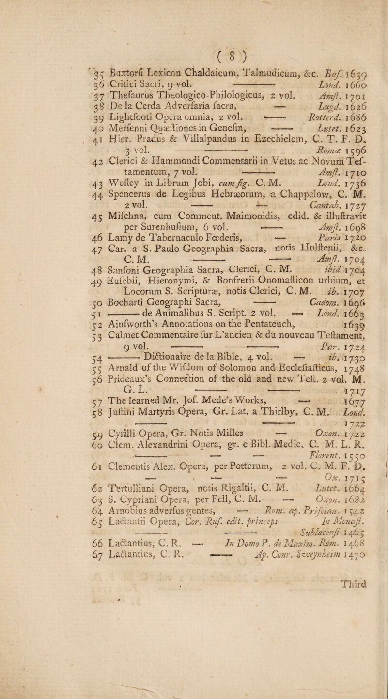 ' 35 Buxtorii Lexicon Chaldaicum, Talmudicum, &c. 'Baf. 1639 36 Critici Sacri, g voL - Lofid. 1660 37 Thefaurus Theologico-Philologicus, 2 vol. JmjL lyot 38 De la Cerda Adverfaria facra, — Lugd. 1626 39 Lightfooti Opera omnia, 2 vol. •——- Rotterd. 1686 40 Merfenni Qu^iliones in Genefm, ——— Lutet. 162-^ 41 Hier. Pradus & Villalpandus in Ezechielem, C. T. F. D» 3 vol. -———— Roma ^ 59^ 42 Clerici & Hammondi Commentarii in Vetus ac Novum Tef- tamentum., / vol. -- Amjl. 1710 43 Wefiey in Librum Jobi, cumfg. C. M. Lond. 1736 44 Spencerus de Legibus Hebraeorum, a Chappelow, C. M. 2 vol. - — Cantah. 1727 45 Mifchna, cum Comment. Maimonidis, edid. & illuftravit per Surenhufium, 6 vol. — Amji. i6g8 46 Lamy de Tabernaculo Foederis, Paris ly 20 47 Car. a S. Paulo Geographia Sacra, notis Holftenii, C. M. —- - Jmji. 1704 48 Sanfoni Geographia Sacra, Clerici, C. M. ihid 1704 49 Eufebii, Hieronymi, & Bonfrerii Onomafticon urbium, et Locorum S. Scripturje, notis Clericb C. M. ib. 1707 50 Bocharti Geographi Sacra, - Cadom. i6q6 --de Animalibus S. Script. 2 vol. Lond. 1663 32 Ainfworth’s Annotations on the Pentateuch, ^639 5 3 Calmet Commentaire fur L’ancien & du nouveau Teftament, g vol. - --- Par. 1724 54 -Didlionaire de la Bible, 4 vol. — ib. 1730 35 Arnald of the Wifdom of Solomon and Ecclefiafticus, 1748 56 Prideaux’s Conne£tion of the old and new Teft. 2 vol. M, G. L. - -— 57 The learned Mr. Jof. Mede's Works, — 1677 58 Juftini Martyris Opera, Gr, Lat. a Thirlby, C. M. Lond. - 1722 59 Cyrilli Opera, Gr. Notis Milies — Oxon. 1722 60 Ciem. Alexandrini Opera, gr. e Bibi. Medie. C. M. L. R. -- — — plorent. 1550 61 Clementis Alex. Opera, per Potterum, 2 vol. C. M. F. D. — — Ox. 1715 62 Tertulliani Opera, netis Rigaltii, C. M. Lutet. 1664 63 S. Cypriani Opera, per Feli, C. M. — Oxon. i68z 64 Arnobius adverfus gentes, — P.om. af.Prifcinn. 1542 65 Ladlantii Opera, CV. Ruf. edit, princeps In Monaji. Siihlacenfi 1465 66 Laftantius, C. R. 67 Lactantius, C. R. In Domo P. de Plaxwi. Rorn. 1468 Jp. Conr. ^n.veynheim 1470 Third