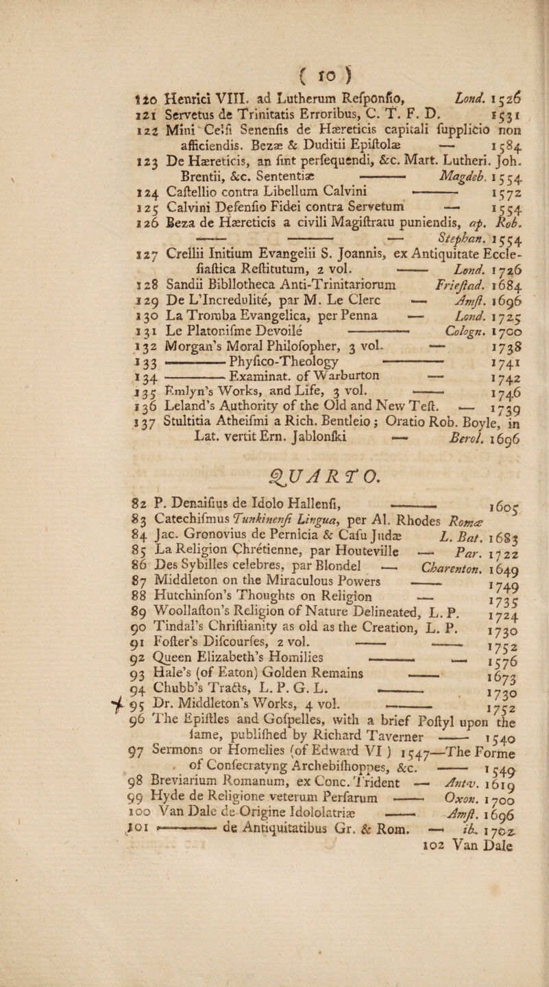 i 20 Hcnrki VIII. ad Lutherum Refponlio, Lond. 1^26 121 Scrvetus de Trinitatis Erroribus, C. T. F. D. 1531 izz Mlni Celfi Senenfis de Hsereticis capitali fupplido non afficiendis. Bezae & Duditii Epiflolae — 1584 123 De Haereticis, an fint perfequsndi, &c. Mart. Lutheri, Joh. Brentii, &c. Sententiae .— - Magdeb, 1554 124 Caftellio contra Libellum Calvini .. 1572 125 Calvini Defenfio Fidei contra Servetum — ^554 126 Beza de Haereticis a civili Magiftraiu puniendis, ap. Rob. —— - — Stephan. 1554 127 Crellii Initium Evangelii S. Joannis, ex Antiquitate Eccle- iiaftica Reftitutum, 2 vol. -- Lotid. 1726 128 Sandii Bibliotheca Anti-Trinitariorum Frieflad. 1684 129 De LTncredulite, par M. Le Clere ■— Jmft. 1696 130 La Tromba Evangelica, per Penna — Lond. 1725 131 Le Platonifme Devoile -- Cologn. 1700 132 M organis Moral Philofopher, 3 voL — 1738 133 ..Phyiico-Theology . ^74* 134 -Examinat. ofWarburton — 1742 13^ Eml^n’s Works, and Life, 3 vol. ' ■ 1746 136 Leland’s Authority of the Old and New Teft. .— * 759 J37 Stultitia Atheifmi a Rich. Bentleio j Oratio Rob. Boyle, in Lat. vertitErn. Jablonlki —• Berol. i6g6 ^UARro. 82 P. Denaifius de Idolo Hallenfi, 83 Catechifmus Lingua, per AI. Rhodes Romee 84 Jac. Gronovius de Pernicia & Cafu Jud$ L. Bat. i 85 La Religion Chrdienne, par Houtevillc 86 Des Sybilles celebres, parBlondel ___ 87 Middleton on the Miraculous Powers 88 Hutchinfon’s Thoughts on Religion _ 89 WoolIafton’s Religion of Nature Delineated, L. P. 90 TindaPs Chriftianity as old as the Creation, L. P. 91 FofteFs Difeourfes, 2 vol. - - 92 Queen Elizabeth’s Homilies ■—. _ 93 Hale’s (of Eaton) Golden Remains - 94 Chubb’s Tradis, L. P. G. L. __ 95 Dr. Middleton’s Works, 4 vol. 1605 — Pa?'. 1722 Charenion, 1649 - 1749 1735 1724 1730 1752 1576 1673 1730 1752 96 The Epillles and Gofpelles, with a brief Poflyl upon the lame, publifhed by Richard Taverner - 1540 97 Sermons or Homelies (of Edward VI) 1547—The Forme of Confecratyng Archebiffioppes, &c. - 1540 98 Breviarium Romanum, ex Cone.'i rident 1619 99 Hyde de Religione veterum Perfarum - Oxon. 1700 100 Van Dale ds Origine Idololatriae - IQi p.— -de Antiquitatibus Gr, & Rom. — iL. 1702 X02 Van Dale