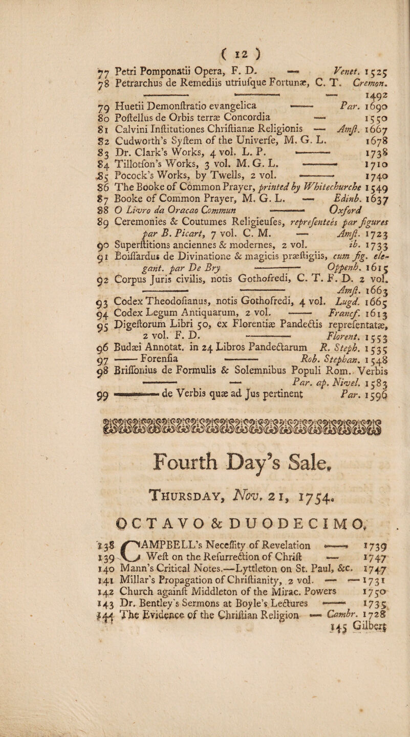 '^7 Petri Pomponatii Opera, F. D. — Venet, 1525 78 Petrarchus de Remediis utriufque Fortunae, C. T, Cremon, 79 Huetii Demonllratio evangelica 80 Poftellus de Orbis terrse Concordia — 81 Calvini Inftitutiones ChriftiancE Religionis — S2 Cudworth’6 Syftem of tbe Univerfe, M. G. L. 83 Dr. Clark’s Works, 4 vol. L. P. *— - 84 Tillotfon’s Works, 3 vol. M. G. L. -— ,,85 Pocock’s Works, by Twells, 2 vol. 1492 Par. 1690 1550 Amji. 1667 1678 1738 - 1710 -, -.- 1740 86 The Booke of Cdmmon Prayer, printed by Whitechurche 1549 S7 Booke of Common Prayer, M. G. L. — Edinb. 1637 88 O Li<vro da Oracao Comftiun Oxford 89 Ceremonies & Coutumes Religieufes, reprefentees par fgures par B. Picart, 7 vol. C. M. — Atnf. 1723 90 Superilitions anciennes & modernes, 2 vol. ib. 1733 91 Boiffardus de Divinatione & magicis prsefligiis, cum fg. /?/<?- gant. par De Bry -^— Oppenh. 1615 92 Corpus Juris civilis, notis Gothofredi, C. T. F. D. 2 vol, ■' ---- Amft. 1663 93 Codex Theodofianus, notis Gothofredi, 4 vol. Lugd. 1663 94 Codex Legum Antiquarum, 2 vol. - Francf. 1613 95 Digeftorum Libri 50, ex Florentiae Pandedis reprefentatae, 2 vol. F. D. -- Florent. 1553 96 Budaei Annotat, in 24 Libros Pandedarum R. Steph. 1535 97 -Forenfia - Rob. Stephan. 98 BrilToiiius de Formulis & Solemnibus Populi Rom.> Verbis Par. ap. Ni‘vel. 1583 99 Illici -I. de Verbis quae ad Jus pertinent Par, 159^ Fourth Day’s Sale, Thursday, Nov.zi, 1754. CTAVO&DUODECIMO. C (AMPBELL’s NecelTity of Revelatlon ^ *739 139 Weft on the Refurredlion of Chrift •— ^747 140 Mann’s Critical Notes.—Lyttleton on St. Paul, &c. 1747 J41 MillaFs Propagation of Chriftianity, 2 vol. — ‘—^73* 542 Church againft Middleton of the Mirae. Powers 1750 143 Dr. Bentley's Sermons at Boyle’s Ledures —— I73S The Evideuce of the Chrhlian Religion — Cambr. 172i *45 Giiberi