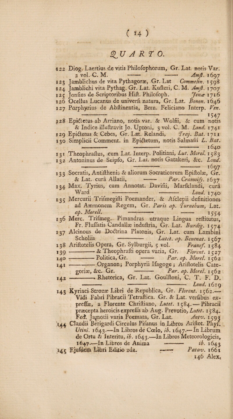 J RT 0. l \iz Diog. Laertius de vitis Philofophorum, Gr. Lat, notis Var. 2 vol. C. M. -- -- Amfl. 1697 123 Jamblicbus de vita Pythagorae, Gr. Lat Commelin. 1598 S24 Jamblichi vita Pythag. Gr. Lat. Kufleri, C. M. Amji. 1707 125 Joniius de Scriptoribus Hift. Philofoph. yente 1716 126 Ocellus Lucanus de univerfi natura, Gr. Lat. Bonon. 1646 127 Porphyrius de Abliinentia, Bern. Feliciano Interp. Ven, ^ ^ ^ ^-- 1547 128 Epidlctus ab Arriano, notis var. & 'Wolfii, & cum notis & Indice illulbravit Jo. Uptoni, 3 vol. C. M. Lond. 1741 129 Epidtetus & Cebes, Gr. Lat. Relandi, Braj. Bat, 1711 i 30 Simplicii Comment. in Epictetum, notis Salmafii L, Bat. 1—.——. --- - 1640 131 Theophraflus, cum Lat. Interp. Politiani, Lut. MoreL 1583 122 Antoninus de Seipfo, Gr. Lat. notis Gatakeri, &c, Land. ^—-- .—- -- 1697 133 Socratis, Antifthenis & aliorum Socraticorum Epiltolae, Gr. & Lat. cura Allatii, - Par. Cra7ru3ify. 16'^y 134 Max, Tyrius, eum Annotat. Daviiii, Marfklandi, cura Ward —-- - Lond. 1740 135 Mercurii Trifmegifti Poemander, & Afclepii definitiones ad Ammonem Regem, Gr. Paris ap. Lurnehumy Lat. ap. Morell. ... . ^554 136 Mere. Trifmeg. Pimandras utraque Lingua reftitutus, . Fr. Fluffatis Candallse indullria, Gr. Lat. Burdig. 1574 137 Alcinous de Dodrina Platonis, Gr. Lat. cum Lambini Scholiis --—.. Lutet, ap. Benenat. 1567 138 Ariftotelis Opera, Gr. Sylburgii, 5 vol. Francf. 1584 139 —-- & Theophrafii opera varia, Gr. Florent, i 527 140 --Politica, Gr. -- Par.ap. MoreL 1562 --Organon; Porphyrii Ifagoge; Ariilotelis Cate¬ gorias, &C. Gr. - Par. ap. MoreL 1362 142 --- Rhetorica, Gr. Lat. Goulftoni, C. T. F. D. . .—. Lond. 16 ig 143 Kyriaci Strozae Libri de Republica, Gr. Florent. 1562.— Vidi Fabri Pibracii Tetraftica. Gr. & Lat. verfibus ex- prefifae, a Florente Chrifiiano, Lutet. 1584. — Pibracii praecepta heroicis exprefia ab Aug. Prevotio, Lutet. 1584. Fed, Ja|Tiotii varia Poemata, Gr. Lat. Anfv. 1593 'ti44 Claudii Berigardi Circulus Pifanus irj Libros Arifiot. Phyf. , Utini. 1643.—In Libros de Calo, 1647.— In Librum de Ortu & Interitu, ih. 1643.-—In Libros Meteorologicis, 1647.—In Libros de Anima ——— il>. 1643 1^45 Ejufdem Libri Editio 2da. Pata<v. 1661 146 Alex,