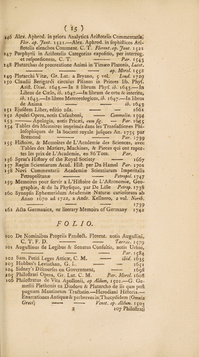 146 Alex. Aphrod. in priora Analytica Ariftotelis Commentaria^ Flor, ap. Junt. 1521.—Alex. Aphrod. in Ibphifticos Ari- llotelis elenchos Comment. C. T. Florent, ap. Junt. 1521 147 Porphyrii in Ariftotelis Categorias expofitio, per interrog, et refponlionem, C. T. -- Par, 1545 148 Plutarchus de procreatione Animi in Timseo Platonis, Lutet, ■ ■■ -- -- ap. Morel. 149 Plutarchi Vitae, Gr. Lat. a Bryano, 5 vol. Lond. 1729 150 Claudii Berigardi circulus Pilanus in Priores lib. Phyf. Arift. Utini. 1643.— ^ librum Phyf. ib. 1643.-111 Libros de Ccelo, ib. 1647.—In librum de ortu & interitu, ib. 1643.—In libros Meteorologicos, 1647.—In libros de Anima - •—— ib. 1643 151 Ejufdem Liber, editio 2da. -- — 1661 152 Apulei Opera, notis Cafauboni, •—~ Commelin. i 153 -—Apologia, notis Pricsei, cumfig. —• Par. 16^^ 154 Tables des Memoires imprimes dans ies Tranfadliones Phi- lofophiques de la Sooiete royale jufques An. 1735 par Bremond —- --—- Par. 1739 155 Hiftoire, & Memoires de L’Academie des Sciences, avec Tables des Matiers, Machines, Sc Pieces qui ont rapor- tes les prix de L’Academie, cn 86Tom. Par. 136 SpraPs Hiftory of the Royal Society —— 1667 137 Regise Scientiarum Acad. Hili, per Du Hamel Par. lyoi 138 Novi Commentarii Academiae Scientiarum Imperitalis Petropolitanas ——, — Petropol. 139 Memoires pour fervir a L’Hiftoire de L’Allronomie, Geo¬ graphia, & de la Phyfique, par De Lille Petrop. 1738 160 Synopfis Ephemeridum Aeademise Naturae curioforum ab Anno 1670 ad 1722, a Andr. Kellnero, 2 vol. Norib. -— ^^ — 1739 161 A6la Germanica, or literary Memoirs of Germany 1742 FOLIO, 100 De Nominibus Propriis PandedI. Florent, notis Augudinl, C, T. F. D. - - Parrae. 1379 101 Auguftinus de Legibus & Senatus Confultis, notis Urfini, - -— - -—Par. 1384 102 Sam. Petiti Leges Atticae, C. M. —— ibid. 1633 103 Hobbes’s Leviathan, G. L. -- — 104 Sidney’s Difeourfes on Government, ■—— 1698 103 Philoftrati Opera, Gr. Lat. C. M. Par. Morel. 1608 io6 Philoftratus de Vita Apollonii, ap Aldum, 1301.—G. Ge- mellii Plethonis ex Diodoro & Plutarcho de iis quae poli pugnam Mantineam Tradtatio.^—Herodiani Hiftoria.— Enarrationes Antiquas & perbreves in]Thucydidem {Omnia Grece) Venct. ap. Aldum. i 303 .:2 107 Philoftrati