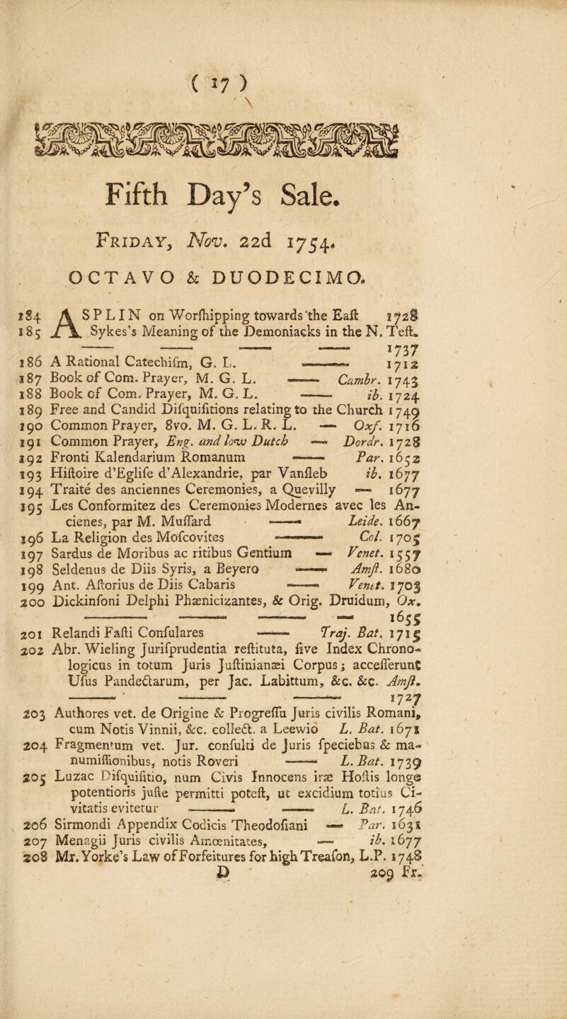 ( ) ■ \ Fifth Day’s Sale. Friday^ Nov, 22d 1754/ OCTAVO k DUODECIMO. 2S4 A SPLIN on Worlhipping towards the Eafl: i^2§ 185 ±\, Sykes’s Meaning of the Demoniacks in the N. Tefl:« 186 A Rational Catechifm, G. L. »-——«*- 1713 187 Book of Com, Prayer, M. G. L. —~— Camhr. 1743 188 Book of Com. Prayer, M. G. L. -—= ih. 1724 189 Free and Candid Difquifitions relatingto the Church 1749 190 Common Prayer, 8vo. M. G. L. R. L. —*• Oxf. 1716 191 Common Prayerj Eng. andlo’vj Dutch Dordr-, ij2% 192 Fronti Kalendarium Romanum Par. 16 193 Hiftoire d’Eglife d’Alexandrie, par Vanheb iif, 1677 194 Traite des anciennes Ceremonies, a Queyilly 1677 295 Les Conformitez des Ceremonies Modernes avec les An- cienes, par M. Muffard —- Leide, 1667 196 La Religion des Mofcovites Co/. 170^ 197 Sardus de Moribus ac ritibus Gentium — Venet, 1557 198 Seldenus de Diis Syris, a Beyero ■ Amfl. 1680 199 Ant. Aftorius de Diis Cabaris ——, Venet, ijo^ 200 Dickinfoni Delphi Phaenicizantes, & Orig. Druidum, Ox» ——— - - —■ «655 201 Relandi Fafti Confulares Eraj. Bat, 20Z Abr. Wieling Jurifprudentia reftituta, hve Index Chrono- logicus in totum Juris Juftiniansei Corpus; accefferune Ufus Pandedlarum, per Jac. Labittum, &c. &c. Amji» --■ 7-^—— 1727 203 Authores vet. de Origine & ProgrelTa Juris civilis Romani, cum Notis Vinnii, &:c. coHedt. a Leewid L. Bat. 1671 204 Fragmentum vet. Jur. confulti de juris fpeciebus & ma- numiffioTiibus, notis Roveri -— L.Bat. 1739 205 Luzac Difquifitio, num Civis Innocens irae Hollis longe potentioris jufte permitti poteft, ut excidium totius Ci¬ vitatis evitetur —--—* - L. Bat. 1746 206 Sirmondi Appendix Codicis Theodofiani Bar. 1631 207 Menagii Juris civilis Amoenitates, ■— ih. 1677 208 Mi.yorke’s Law ofForfeitures for highTreafon, L.P. 574S D ' 209 Fr.