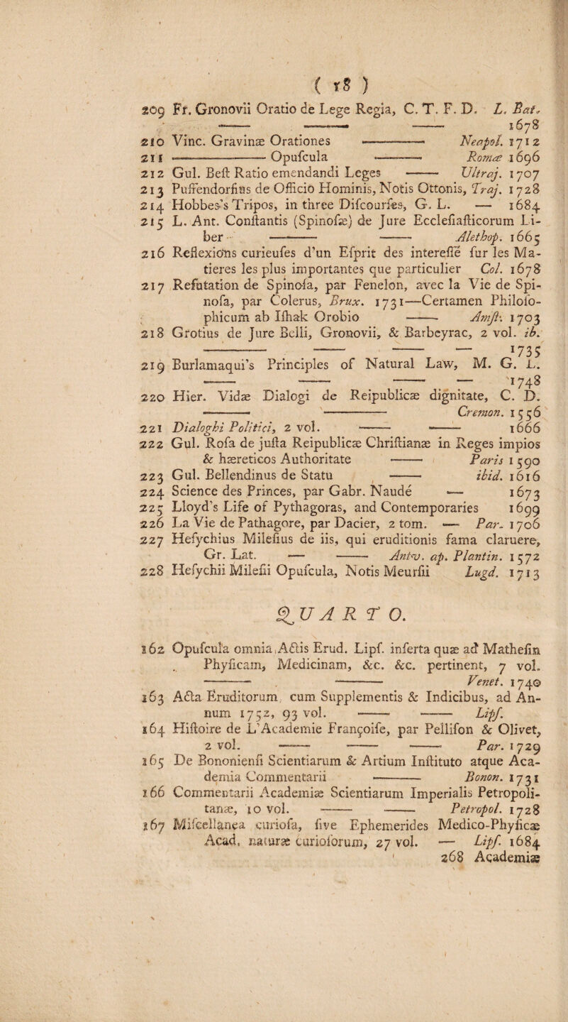 209 Ff. Gronovii Oratio de Lege Regia, C. T. F. D. L. ^— ■>-— - 1678 210 Vine. Gravinae Orationes --— Neapsl. 1712 21 f --Opufcula •——— Ronic^ 16^6 212 Gul. Beft Ratio emendandi Leges - Vltraj. 1707 213 PuiFendorfins de Officio Hominis, Notis Ottonis, Rraj. 1728 214 Hobbes*’s Tripos, in three Difeourfes, G. L. — 1684 215 L. Ant. Conflantis (Spinofe) de Jure Eccleiiafticorum Li¬ ber- — - —^— Alethop. 1665 216 Reflexions curieufes d’un Efprit des interefle fur les Ma¬ deres les plus importantes que particulier CoL 1678 217 Refutation de Spinola, par Fenelon, avec la Vie de Spi- nofa, par Colerus, Brux. —Certamen Philolo- pliicum ab Ifhak Orobio -- Amp, 1703 218 Grotius de Ture Belli, Gronovii, & Barbcyrac, 2 vol. ib. - . . - -r ^'735 219 BurlamaquPs Principies of Natural Law, M. G. L. -- -- - ^ — '1748 220 Hier. Vidae Dialogi de Reipublicas dignitate, C. D. —'- Cremon. 1556 221 Dialoghi Politici, 2 vol. - - 1666 222 Gul. Rofa de juUa Reipublic^ Chriilianas in Reges impios & hcereticos Authoritate - Paris 1590 223 Gul. Bellendinus de Statu ^ - ibid. 1616 224 Science des Princes, par Gabr. Naude •— ^^673 225 Lloyd’s Life of Pythagoras, and Contemporaries 1699 226 La Vie de Pathagore, par Dacier, 2 tom. —- Par^ ly06 227 Hefychius Milelius de iis, qui eruditionis fama claruere, Gr. Lat. — - Ant^-v. ap. Plantin, 1572 228 Hefychii Mileiii Opufcula, Notis Meurfii Lugd. 1713 A R r o, 162 Opufcula omnia,A£lis Erud. Lipf. inferta qu^ ad Mathefin Phyficam, Medicinam, &c. &c. pertinent, 7 vol. -— - Venet. 1740 163 A<5la Eruditorum, cum Supplementis & Indicibus, ad An¬ num 1752, 93 vol. - - Lipf. 164 Hifloire de L’Academie Fran^oife, par Pellifon & Olivet, 2 vol. —~— - -- Par. 1729 165 De Bononienfi Scientiarum & Artium Inllituto atque Aca¬ demia Commentarii -- Bonon.ijy^i 166 Commentarii A.^cademi^ Scientiarum Imperialis Petropoli- tanae, 10 vol. - - PetropoL 1728 167 Mifcellanea citriofa, five Ephemerides Medico-Phyheae Acad, naturae curioforum, 27 vol. — Lipf 1684 ' 268 Academiae I