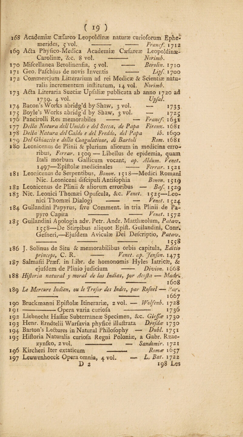 j68 Academia; Ca^fareo Leopoldinae naturts curioforum Eplie- 5 vol. - Ft'ancJ^. 1712 Caefareae Leopoldinse- - Norimb, ——— Berolin. 1710 Lipf. 1700 merides, 169 A6ta Phyfico-Medica Academiae Carolinae, &c. 8 vol. 170 Mifcellanea Berolinenfia, 5 vol. 171 Geo. Pafchius de novis Inventis Upfal. , 1733. — 1725 Francf 1631 Firen^. 1681 ih. 1690 Fom, 1681 172 Comm^rcjiam Litterarium ad rei Medicse & Scientia natu¬ ralis incrementum inftitutum, i4Voi. Norimb. 173 Adla Literaria Suecis Upfali^ publicata ab anno 1720 ad 1739, 4 vol. - 174 Bacon’s Works abridg’d by Shaw, 3 vol. 175 Boyle’s Works abridg’d by Shaw, 3 vol. 176 PancirolH Res memorabiles - — 177 Fella Natura dell Umido e dei Seeca^ de Papa 178 D-elia 'Natura dei Caldo e dei Freddo, dei Papa 179 Del Ghiaccio e della Coagulatione^ di Bartoli i 80 Leonicenus de Plinii & plurium aliorum in medicina erro¬ ribus, Ferrar. i 509 —■ Libellus de epidemia, quam Itali morbum Gallicum vocant, ap. Aldu7n. Venet, 1497—Epiftol^ medicinales -- Ferrar, 1521 181 Leonicenus de Serpentibus, Bonon. 1518—Medici Romani Nic. Leoniceni difcipuli Antifophia Bonon. 1519 182 Leonicenus de Plinii & aliorum erroribus — Baf. 1529 183 Nio. Leonici Thomasi Opufcula, &c. Venet. 1525—Leo- nici Thomsei Dialogi - — Fenet. 1^2^ 184 Guilandini Papyrus, live Comment. in tria Plinii de Pa¬ pyro Capita -—- - Venet. i^yz 185 Guilandini Apologia adv. Petr. Andr. Matthaeolum, Patan;^ 1558—De Stirpibus aliquot Epift. Guilandini, ConTk Gefneri,—Ejufdem Aviculse Dei Defcriptio, Pata<v» - . - .. -- . J5S8 il86 J. Solinus de Situ & memorabilibus orbis capitula, Editio princepsy C. R. -: Venet. ap. Jenfon. 1473 187 Salmafii Prasf. in Libr, de homonomis Hyles latricte, & ejufdem de Plinio judicium - DVoion. 1668 188 Hijioria natural y moral de las Indias, por Acojia — Madrh. —- -— --— 1608 s8g Le Mercure Indien^ ou le Frejor des Indes, par Rofnel Pafi. --- -.— 1667 190 Bruckmanni Epiftolse Itinerariae, 2 vol. — Wolfenb. 1728 191 -Opera varia curiofa -- 17 3^ 192 Liebnecht Haffias Subterraneae Specimen, &c. Giejff^e 1730 193 Henr. Erndtelii Warfavia phyfice illuftrata Drefdes 1730 194 Barton’s Ledlures in Natural Philofophy — Dubi. 1751 195 Hiftoria Naturalis curiofa Regni Poloniae, a Gabr. Rzae- zynlko, 2vol. -- — Sandomir. ijzi 196 Kircheri Iter extaticum . Romee 197 Leuwenhoeek Opera omnia, 4 vol. L. 1722 D 2 298 Les f