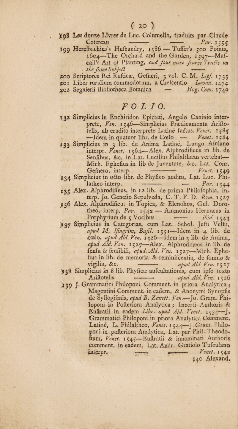 I69S Les douze Livrc^ de Luc. Columella, traduits par Claude Cotereau —--- - Par. 1555 ,199 Herefbachius’s Hufbandry, 1586Tuirer’s 500 Points, 1604—-The Orchard and the Garden, i^gy—Maf- calPs Art of Planting, ardi four more fcarce Prads on \ the fame Suhjedi -- ——— ';200 Scriptores Rei Rufticas, Gefneri, 3 vol. C. M. Lipf. 1735 ^01 Liber ruralium commodorum, a Crefcentio 1474 ^Q2 Seguierii Bibliotheca Botanica — Com, 1740 V FOLIO. :K32 Simplicius in Enchiridon Epidetj, Angelo Caninio inter^ prete, Ven. 1546—-Simplicius Praedicamenta Arifto- telis, ab erudito interprete Latine fadlus. Venet. 1583 “—Idem in quatuor libr. de Coelo — 1584 '533 Simplicius in 3 lib. de Anima Latine, Lungo Afulano interpr, Venet. 1564—Alex. Alphrodifieus in lib. de Senfibus, &c, in Lat. Lucilius Philalthaeus vertebat— Mich. Ephefius in lib de Juventute, &c, Lat. Conr. Geinero, interp. - Venet, 1549 's 34 Simplicius in odio libr. de Phyfico auditu, Lat. Luc. Phi^ latheo interp. --- — Par. 1544 135 Alex» Alphrodifieus, in 12 lib. de prima Philofophia, in¬ terp. Jo. Genefio Sepulveda, C. T. F. D. Rom. 1527 '236 Alex» Alphrodifieus in Topica, & Elenohos, Gul. Doro- theo, interp. Par. 1542 — Ammonius Hermaeus in Porphyrium de 5 Vocibus *- ibid. 1543 [237 Simplicius in Categorias, cum Lat., Schol. Jufti Velfii, apud M. Jfngrim, Bafl. 1551—Idem in 4 lib. de coelo, apud Aid. Ven. 1526—Idem in 3 lib. de Anima, apud Aid. Ven. 1527—Alex. Alphrodifaeus in lib. de fenfu & fenfibilij apud. Aid. Veje. 1527—Mich. Ephe¬ fius in lib. de memoria & reminifcentia, de fomno & vigilia, &c. - apud Aid. Ven. \y,2y 138 Simplicius ki 8 lib. Phyficte aufcultationis, cum ipfo textu Ariftotelis .. ■ apud Aid. Ven. 1526 139 J. Grammatici Philoponi Comment. in priora Analytica 5 Magentini Comment. in eadem, & Anonymi Synopfis de Syllogifmis, apud B. Zanett. Ven.*—Jo. Gram» Phi¬ loponi in Polleriora Analytica; Incerti Authoris & Euflratii in eadem Libr. apud Aid. Venet. 1534—J. Grammatici Philoponi in priora Analytica Comment. Latine, L. Philaltheo, Venet. 1544—J. Gram. Philo»- poni in polleriora Analytica, Lat. per Phil.-Theodo- fium, Venet. 1545—Eullratii & innominati Authoris comment. in eadem, Lat. Andr. Gratiolo Tufculano ilUerpr. ^—-»■.! ... Venet. 1542 140 Alexand,