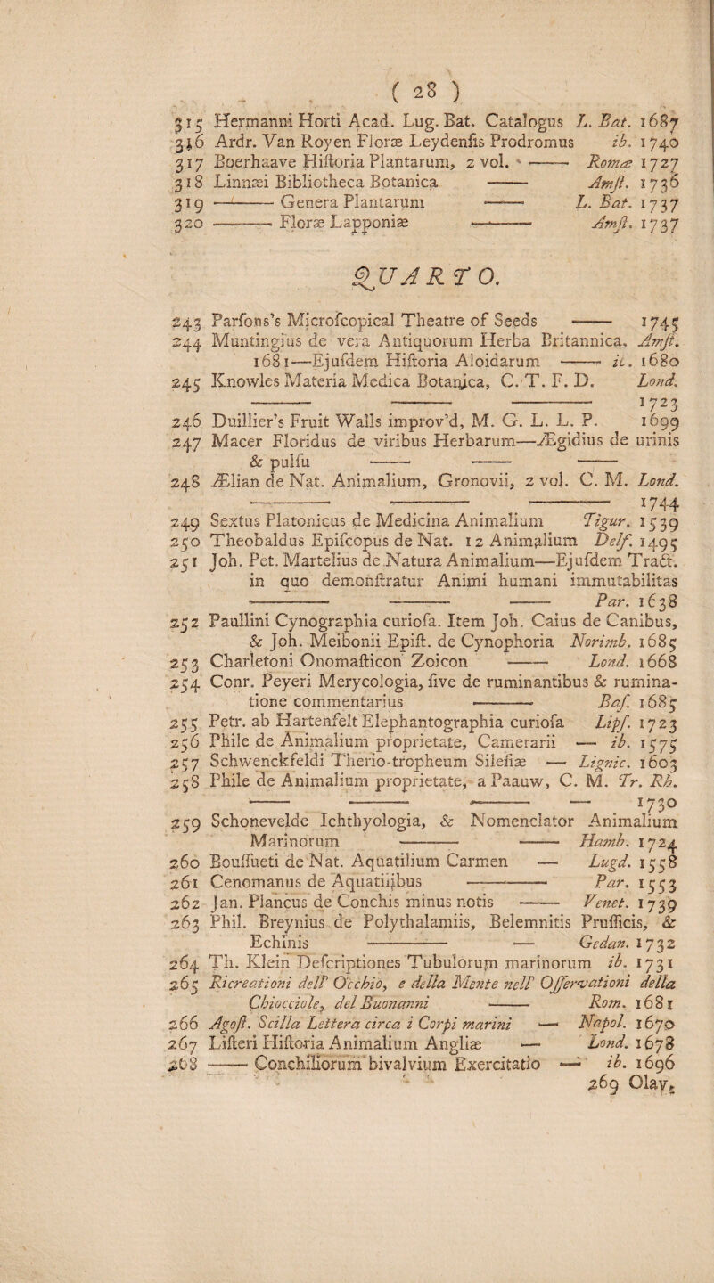 Hermanni Horti Acad. Lug. Bat. Catalogus L.Bat. 1687 31.6 Ardr. Van Royen Fiorx Leydenfis Prodromus ib. 1740 317 Boerhaave Hiftoria Plantarum, 2 vol. '- Ro?nce ^727 318 Linnssi Bibliotheca Botanica - Amji. 1736 319 —-Genera Plantarum •—— L. Bat. 1737 ^20 -— Flor^ Lapponias ——- Amji. 1737 9UJRT0. 243 Parrons’s Microfcopieal Theatre of Seeds - ^745 244 Muntingius de vera Antiquorum Herba Britannica, Aniji, 1681—Ejufdem Hiftoria Aloidarum - il. 1680 245 Knowles Pvlateria Medica Botanica, C. T. F. D. Lond. ^—— - 1723 246 DuillieFs Fruit Walls improvM, M. G. L. L. ?. 1699 247 Macer Floridus de viribus Herbarum—^Egidius de urinis & pulfu --- - - 248 ^lian de Nat. Animalium, Gronovii, 2 vol. C. M. Lond. ■—^—• —:— . .- 1744 249 Sextus Platonicus de Medicina Animalium Ligur. 1539 250 Theobaldus Epifcopus de Nat. 12 Animalium 1493 251 Joh, Pet. Martelius de Natura Animalium—Ejufdem TradL in quo demonftratur Animi humani immutabilitas - .— --— - Par. 1638 252 Paullini Cynographia curiofa. Item Joh. Caius de Canibus, & Joh. Meibonii Epift. de Cynophoria Norimb. 1685 253 Charietoni Onomafticon' Zoicon —— Lond. 1668 254 Conr. Peyeri Merycologia, five de ruminantibus & rumina¬ tione commentarius -— Baf. 1684 255 Petr. ab HartenfeitElephantographia curiofa Lipf. 236 Phile de Animalium proprietate. Camerarii — ib. 1573 257 Schwenckfeldi Therio-tropheum Siiefiae — Lignic. 1603 258 Phile de Animalium proprietate, a Paauw, C. M. Lr. Rh. '— '-: -- *— . 1730 259 Schonevelde Ichthyologia, & Nomenclator Animalium Marinorum -— - Ha?nb. 1724 260 Eoulfueti de Nat. Aquatilium Carmen — Lugd. 1558 261 Cenomanus de Aquatiijbus ——-— Par. 1553 262 Jan. Plancus de Conchis minus notis - Venet. 1739 263 PhiL Breynius de Polythalamiis, Belemnitis Prufficis, & Echinis —^- — Gedan. 1732 264 Th. Klein Defcriptiones Tubulorujn marinorum ib. 1731 265 Ricreationi dell Occhio^ e della Mente nelF OJfervationi della Chiocciole^ deiBuonanni Rom. 1681 266 Agoft, Scilla Lettera circa i Corpi marini —- Napol. 1670 267 Lilleri HiEoria Animalium Anglia; — Lond. 16 2D8 —■—Conchiliorum bivalvium Exercitatio ib. 1696 269 Olavj