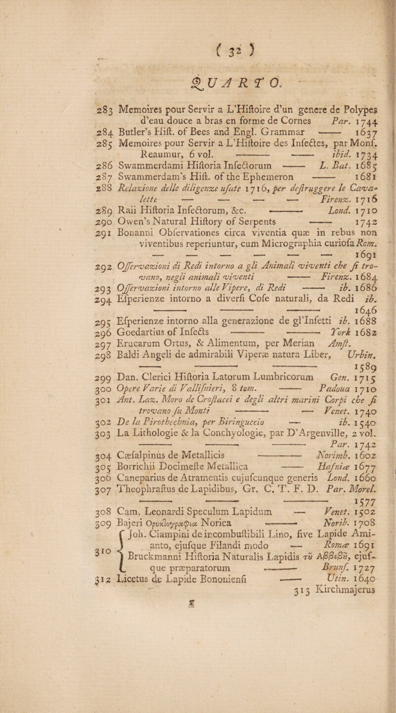 S> U J RT 6. 283 Memoires pour Servir a L-HiUoire d’un genere de Polypes d’eau douce a bras en forme de Cornes Par. 1744 284 Butler’s Hift. of Bees and Engl. Grammar - 1^37 285 Memoires pour Servir a L’Hilloire des Infedles, par Monf. Reaumur, 6 vql. -- - ibid. 1734 286 Swammerdami Hiftoria Infedorum - L. Bat. 1685 287 Swammerdam’s Hiil. of the Ephemeron - 1681 288 Reiazione delle diligenze ufate 1716, per dejiruggere le Ca<va'» lette — — — — Firenz. 1716 289 Raii Hiftoria Infeftorum, &c. ———- Lond. 1710 290 Owen’s Natural Hiftory of Serpents - 174^ 291 Bonanni Obfervationes circa viventia quse in rebus non viventibus reperiuntur, cum Micrographia curiofai^c-^. 292 OJJernjazioni di Redi intortio a gli Animali njinienti che Ji tro-- <vano, negli animali <vi^enti —— Firenz. 1684 292 OJferniazioni intorno alleVipere^ di Redi —— ih. 1686 294 Efperienze intorno a diverfi Cofe naturali, da Redi ih. -— -- —. . 1646 295 Efperienze intorno alia generazione de gFInfetti ih. 1688 296 Goedartius of Infefts . ... York 1682 297 Erucarum Ortus, & Alimentum, per Merian Atnji. 298 Ealdi Angeli de admirabili Vipera natura Liber, Urhin, - --- -- 299 Dan. Clerici Hiftoria Latorum Lumbricorum Gen. 1715 300 Opere Varie di Vallifnieri, % totn. - Padoua 1710 301 Ant. Laz, Moro de Crojiacei e degli altri marini Corpi che fi troniano fii Monti Venet. 1740 ih. 1540 302 De la Pirothechniai per Biringuccio 303 La Lithologie & la Conchyologie, par D’Argenville, 2 vol - ———_ -- Par. 1742 304 Caefalpinus de Metallicis -- Norimh. 1602 305 Borrichii Docimefte Metallica - Hafnia 16-^^ 306 Caneparius de Atramentis cujufcunque generis Lond. 1660 307 Theophraftus de Lapidibus, Gr. C. T. F. D, Par. Morel. 1577 308 Cam. Leonardi Speculum Lapidum 309 Bajeri Opv>clo'y^oc<pice. Norica — Venet. 1502 Norib. 1708 f Joli. Ciampini de incombuftibili Lino, five Lapide Ami- o 3 anto, ejufque Filandi modo ■— Rom^ 1691 ^ j Bruckmanni Hiftoria Naturalis Lapidis t5 A/S/Se/SS, ejuf- t, que praeparatorum --Brunf. 1727 312 Licetus de Lapide Bononienfi *—- Utin. 1640 313 Kirchmajerus z