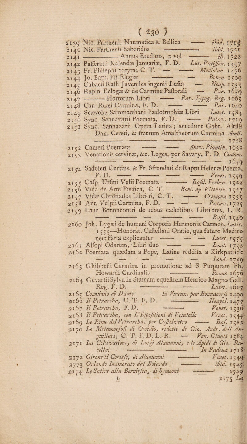 ( 236 } 2139' Nic. Parthenii Naumatica & Bellica 2140 Nic. Parthenii Saberidos —-—^— 2141 --Annus Eruditus, 2 vol 2142 Pafferatii Kalendae Januariae, F. D. 2143 Fr. Phiiephi Satyra, C. T. — — 2144 Jo. Bapt. Pii Elegiae 171I ihid. ibid. 1721 ib. ijzt Lut. Patijfon. 1597 Me di olan. 1476 ~ Bonon. 1509 — Neap. 153I — Par. 1639 2145 Cabacii Ralli J uveniles ingenii Lufus 2146 Rapini Ecloga & de Carmine Paftorali 2147 -Hortorum Libri - Par. Typog. Reg. 1665 214S Car. Ruaei Carmina, F. D. - - Par. 1640 2149 Scaevolae Sammarthani Paedotrophiae Libri Lutet. 1584 2150 Sync. Sannazarii Poemata, F. D. -- Pata^v. 1719 2151 Sync. Sannazarii Opera Latina; accedunt Gabr. AltiBi Dan. Cereti, & fratrum Amaltheorum Carmina Amfl. -- -- ---- 1728 2152 Cameri Poemata -•—— *- Antnj.Plantin. \6gz 2153 Venationis cervinae, &c. Leges, per Savary, F. D. Cadom. -- ^_ 16^^ 215^4 Sadoleti Curtius, & Fr. Sfrondati de Raptu Helenae Poema, P'. D. . — ' - - Venet. 1559 2155 Cafp. Urhni Velii Poemata - Bafil.Prohen. igzi 2156 Vida de Arte Poetica, C. T. Rom. ap. Ficentin. 1527 2Ii;7 Vidae Chrifliados Libri 6, C. T. —- Cremona 2158 Ant. VulpiiCarmina, F. D. — •— — Patanj.i^jz^ 2159 Laur. Bononcontri de rebus caeleftibus Libri tres, L. R. - - — - -- Bajil. 1540 2160 Joh. Lygaei de humani Corporis Harmonia Carmen, Lutet. 1355—Honorat. Caftellani Oratio, qua futuro Medico neceffaria explicantur - — —- Lutet, 2161 Alfopi Odarum, Libri duo —— -— Lond. 1752 2162 Poemata qusedam a Pope, Latine reddita a Kirkpatrick — — — Lond. 1749 2163 Ghibbeiii Carmina in promotione ad S. Purpuram Ph, Howardi Cardinalis -- Rom<^ 1676 2164 Gevartii Sylva in Statuam equellrem Henrico Magno GalL Reg. F. D. —--— —— Lutet. 1617. 2165 Con‘Tji‘vio di Dante — In Firenz. par Bonnacorji 1490 2166 II Petrarcha, C. T. F, D. --- 2167 II Petrarcha^ F. D. -- 2168 II Petrarcha, con VEfpojitioni di Velutello 2169 Le Rime dei Petrarcha^ per CaJielnjetro — 2170 Le Metamorfoji di Ovidio, ridotte de Cio. Neapol. 1477 Venet. 1536 Venet. 1544- — Baf. 1382 A7idr. dell A?i- guillariy C. T. F. D. L. R. Ven. Giunti La Coltinjatione, di Luigi Alamanni, e le Apidi di Gio. Ru- cellai —— - —-- InPadoua 1718' Girone il Cortefe, di Alamafini * - Venet. Orlando Inamorato dal Boiardo -- ibid. I545.< 2174 Le Satire alia Bernie/ca^ di Symeoni 15‘49 I 2175 2171 2172