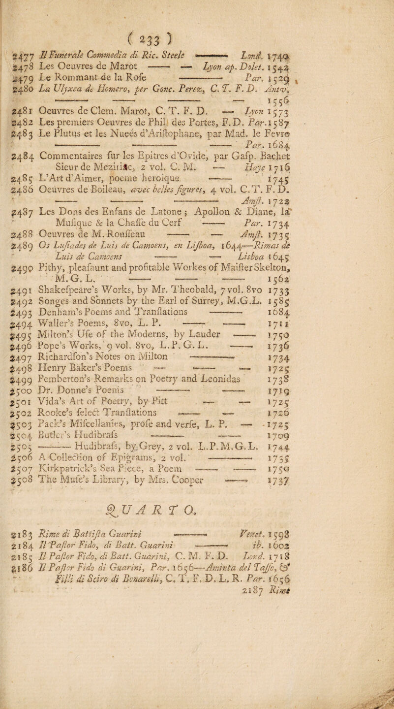Jl Funerale Comjmdia di Ric. Steele Les Oeuvres de Marot ——- «- Le Rommant de Ia Rofe -- Lond. s 740. Lyon ap. Dolet. 154:5 Par. 152^ 2477 2478 ^479 2480 2481 2482 2483 2484 Commentaires fur les Epitrcs d’Ovide, par Gafp, Bachet La Ulyxea de Homero, per Gonc. Perez, C. T. F. D. Ant<v'.. Oeuvres de Clem. Marot, C. T. F. D, — Lyon 1573 Les prerniers Oeuvres de Phil des Portes, F.D. P^r.1587 Le Plutus et les Nuees d’Ariilophane, par Mad. le Fevre -—- --- —^— Paf. 161 2485 2486 f4S7 2488 2489 2490 2491 ?492 2493 2494 2495 2496 2497 ^498 2499 ^500 2501 2502 2504 2505 2506 2507 2508 Sieur de Meziri^lc, 2 voi. C. M. L’Art d^Aimer, poeme heroique Ilaye 1716 1745 Oeuvres de Boileau, a-vec helles figures, 4 vol. C.T. F. D. - -- ---— A?nfit. \ jz% Les Dons des Enfans de Latone 3 Apollon & Diane, Ia** Muiique & Ia Chaffe du Cerf -- Par. 1734 Oeuvres de M. Rotiffeau -- — Amjl. 1735 Os Lufiiades de Luis de Camoens, en Lijboa, 1644—Rimas de Luis de Camoens - — Lisboa 1645 Pithy, pleafaunt and profitable Y/orkes of MaifterSkelton, ■ M.G. L. - - - 1562 Shakerpeare’s Works, by Mr. Theobald, 7 vol. 8vo 1733 Songes andSbnnets by the Earl of Surrey, M.G.L. 1585 Denham’s Poems and Tranfladons -- WallePs Poerns, 8vo, L. P. ‘ -- — Mtlt6n’s Ufe of the Moderns, by Lauder Fope’s Works,' 9 vol. 8vo, L.P, G.L. Richardfonk Notes on Milton ' ■■——— Henry Baker^s Poems -— —™— Pembertonk R.emarks on Poetry and Leonidas Dr. Donnek Poenis ' —-- — Vida’s Art of Poetry, by Pitt — Rooke^s feledt Tranfiations ?ack’s Mifcellaiiies, profe and verfe, L. P. Butlerk Hudibrafs --- --- 1684 1711 1750 1736 1734 1725 2738 1719 1725 1726 .1725 1709 Hudibrafs, by;,Grey, 2 vol. L.P.M.G.L. 1744 W5S 1750 1737, A Colleclion of Epigrams, 2 vol KirkpatriclPs Sea P.xce, a Poem — The Muie^s Library, by Mrs. Cooper QUARTO. 2183 Rime di ^attifla Guarini 2184 Il Pajior Fido, di Batt. Guarini Ve72et, 1593 ---- ib. 1602 2185 11 Pafior Fido, di Batt. Guarini, C. M. F. JD. Jjord.ill^ ^l86 II Pafior Fido di Guarini, Par. 1656—Aminta dei Lafijc, Gf FilU di Sciro di BonarelU, C<, T, F, D. L. R. Par, i6!;S * ■ ■ 2287 Rime