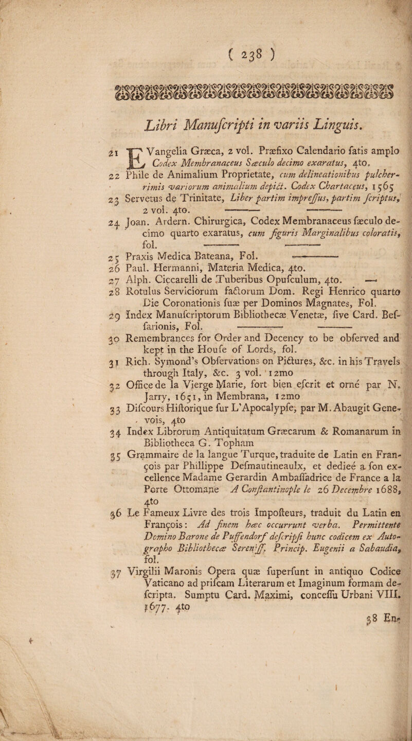 Libri Mamfcripti in variis Linguis. 21 1^ Vangelia Grasca, 2 vol. Prasfixo Calendario fatis amplo j Codex Membranaceus S re culo decimo exaratus, 4to, 22 Phile de Animalium Proprietate, cum delineationibus pulcher^ rimis cariorum animalium depidt. Codex Chartaceus, 1565 23 Servetus de Trinitate, Liber partim imprejfus, partim fcriptus, 2 vol. 4tG. - ■ ■■■■'■— 24 Joan. Ardern. Chirurgica, Codex Membranaceus fseculo de¬ cimo quarto exaratus, cum figuris Marginalibus coloratis, fol. -— -- 25 Praxis Medica Bateana, Fol. ^—-- 26 Paul. Plermanni, Materia Medica, 4to. 27 Alph. Ciccarelli de Tuberibus Opufculum, qto. <— 28 Rotulus Serviciorum faftorum Dom. Regi Henrico quarto Die Coronationis fuae per Dominos Magnates, Fol. 29 index Manufcriptorum Bibliothecse Venetse, fiye Card. Bef- farionis, Fol. -:—- - 30 Remembrances for Order and Decency to be obferved and kept in the Houfe of Lords, fol. 31 Ricli. Symond’s Obfervations on Pjdlures, &c. inhisTravels through Italy, &c. 3Voi.'lemo 32 Office de la Vierge M^rie, fort bien efcrit et orne par N. Jarry, 1651, in Membrana, i2mo 33 Difcours Hiftorique fur L’Apocalypfe; par M. Abaugit Gene- . vois, qto 34 Index Librorum Antiquitatum Graecarum & Romanarum in Bibliotheca G. Topham 35 Grammaire de la langue Turque, traduite de Latin en Fran- cois par Phillippe Defmautineaulx, et dediee a- fon ex- ceilence Madame Gerardin AmbalTadrice de France a Ia Pcrte Ottomajie A Confiantinople le z6 Decembre 4to 36 Le Fameux Livre des trois Irapofteurs, traduit du Latin en Fran^.ois: Ad finem heec occurrunt njerba. Permittente Domino Barone de Pufiendorfi deficripfi hunc codicem ex Auto¬ grapho Bibliothecas Serenrjfi. Princip. Eugenji a Sabaudia, fol. 37 Virgilii Maronis Opera qu^e fuperfunt in antiquo Codice Vaticano adprilcam Literarum et Imaginum formam de- fcripta, Sumptu Card. Maximi, conceffii Urbani VIII, >677. 4to 38 En?!