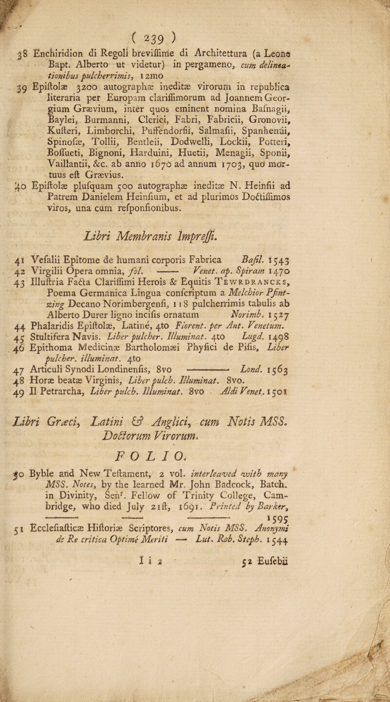 ^8 Enchiridion di Regoli breviflinie di Arcliitettura (a Leona Bapt. Alberto ut videtur) in pergameno, ciim delima- tionihus pulcherrimis, 12mo 39 Epiftolae 3200 autographae ineditae Virorum in republica literaria per Europam clariffimorum ad JoannemGeor- gium Graevium, inter quos eminent nomina Bafnagii, Bayleii Burmanni, Clerici, Fabri, Fabricii, Gronovii» Kulleri, Limborchi, PutFendorfii, Salmafii, Spanhernii, Spinofae, Tollii, Bentleii, DodwelH, Lockii, Potteri, Boffueti, Bignoni, Harduini, Huetii, Menagii, Sponii, Vaillantii, &c. ab anno 1676 ad annum 1703, qud mor¬ tuus eft Graevius. Epiftolae plufquam 500 autographae ineditae N. Heinfti ad Patrem Danielem Heinfium, et ad plurimos Dodliftimos viros, una ciim refponfiohibus. Libri Membranis Impreffi, V 41 Vefalii Epitome de humani corporis Fabrica Bafil. 1543 42 Virgilii Opera ommia, foL - Venet. ap. Spiram 1470 43 Illuftria Fafta Clariffimi Herois & Equitis Tewrdrancks, Poema Germanica Lingua conlcriptum a Melchior PJint- zing Decano Norimbergenfi, 118 pulcherrimis tabulis ab Alberto Durer ligno incifts ornatum Norimb^ 1527 44 Phalaridis Epiftolae, Latine, 4to Florent, per Ant. Vmetum. 45 Stultifera Navis. Liher pulcher. Illuminat. 4to Lugd. 1498 46 Epithoma Medicinae Bartholomasi Phy lici de Pilis, Liher pulcher, illuminat, qto 47 Articuli Synodi Londinenlis, 8vo --—*- Lond. 1563 48 Horae beatae Virginis, Liher pukhi Illuminat. 8vo. 49 II Petrarcha, Liber pulch. Illuminat. 8vo AI di Venet. i ^01 Libri Gr^eci^ Latini ^ Anglic^ cum Notis MSS, Doliorum Virorum, FOLIO. JO Byble and New Teftament, 2 vol. interleanjed nvith many MSS. Notes, by the learned Mr. John Badcock, Batch. in Divinity, Sen^. Felldw of Trinity College, Cam- bridge, who died July 2ift, 1691. Printed by Parker^ --^ -- 51 Ecclefiafticae Hiftori^e Scriptores, cum Notis MSS. Anonymi de Pe critica Optime Meriti — Lut. Rab. Steph. i 344 i i 2 52 Eufebii