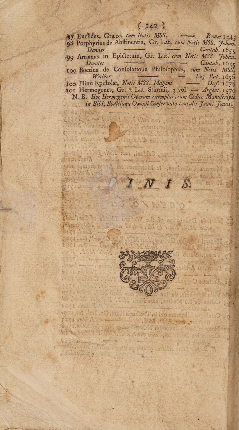 Euclides, Grxce, cum Notis MSS. — 98, Porphyrius de Abftinentia, Gr. Lat. cum Notis MSS, Johan^ Da<vtes —'— '• .. Cantab. 1655 99 Arrianus in Epidetum, Gr. Lat. cum Notis MSS. Johan, Danjies -~—— Cantab, 1655 100 Boetius de Confolatione Pliilofopliias, cum Notis MSS, Walker —- —- Lug. Bat. 100 Plinii Epiftols, Notis MSS, Majfani-- Oxf, i6yf 101 Hermogenes, Gr. & Lat. Sturmii, 3 vol. —» Argmt,\f^‘]o, N. B. Hoc Hermogenis Oferum exemplar.^ cum Codice ManufcripH in Bibi» BodUiana Oxonii Confer^tato contulit 'Joctn, Jonas»