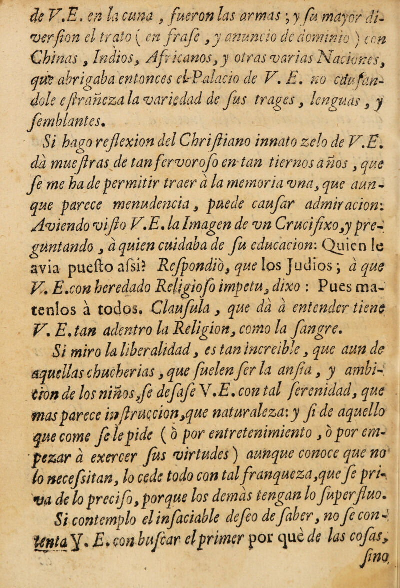 de V.E, en la cuna, fueron las armas • y fu mayor dí- •verfon el trato ( en fr afe ,y anuncio de dominio ) con Chinas , IndiosAfricanos, y otras varias Naciones, qut abrigaba entonces el-Valacio de V.E. no atufán¬ dole e¡i raheza la variedad de fus trages, lenguas s y femhlantes. Si hago reflexión del Chrijliano innato zelo de V.E. da mué Jiras de tan fervor ofo entan tiernos anos , que fe me hade permitir traer ala memoria vna, que aun¬ que parece menudencia 3 puede caufar admiración: Aviendo viflo V.E. la Imagen de vn Cruelfixogy pre¬ guntando 3 a quien cuidaba de fu educación-. Quien le avia puedo afsi? Refpondio, que los Judíos \ á que V. E.con heredado Religiofo Ímpetu3 dixo : Pues má¬ tenlos á todos. Claufula 3 que da a entender tiene V. E. tan adentro la Religión, como la fangre. Si miro la liberalidad , es tan increíble 3 que aun de aquellas chucherías, que fuelen fer la anfla, y ambi¬ ción de los niHo-sfi defife V.E. con tal fer cuidad, que mas parece mflrucmn,que naturaleza: y fi de aquello que come fe le pide (b por entretenimiento, b por em¬ pezar a exercer fus virtudes) aunque conoce que no lo necefsitan, lo cede todo con tal fr anqueza,quefe pri¬ va de lo precijo, porque los demas tengan lo fuperfluo. Si contemplo el infaciable defeo de faoer, no fe con Unia y. E. con bufear el primer por que de las cofas, -“V fino.