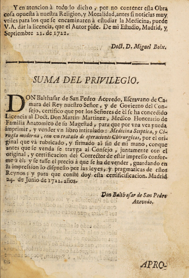 Y en atención á todo lo dicho , por no contener efia Obra cofa opuefta á nueftra Religión,y Moralidad5antes fi noticias muy vtiles para los que fe encaminaren á efiudiar la Medicina? puede V. A. dar la licencia, que el Autor pide. De mi Eftudio, Madrid,, y Septiembre zi.de 1722. Docl. £>. Miguel Bo¡Xt SUMA DEL VRÍVlLEGlO, DON Balthafar de San PedroÁCevedo, Efcravano deCa- mara del Rey nueftro Señor , y de Govierno del Con- Cejo, certifico que por los Señores de el fe ha concedido I Licencia al DoCt. Don Martin Martínez ,, Medico Honorario de | Familia Anatómico de íu Mageftad r para que por vna vez pueda, ¡ imprimir r y vender vn libro intitulado : Medicina Sceptka.y Ci~ \ rugía moderna , con vn tratado de operaciones Gbirurgicas, por el orí» ginal que vá rubricado , y firmado al fin de mi mano, conque antes que le venda fe trayga al Confejo t juntamente con el original, y certificación del Corrector de efiát impreílb confor» 1 me a el; y fe talle el precio á que fe ha de vender , guardando en Ja imprefsian lo difptrefto por las leyese y pragmáticas de efios Keynos; y para que confie doy efia certificíficacion.Madrid *4- Junio de 1722^ anos* : Son MaUbafar de San Pedfs i. ^ 1 ' •• • v Azevedo, APRO-